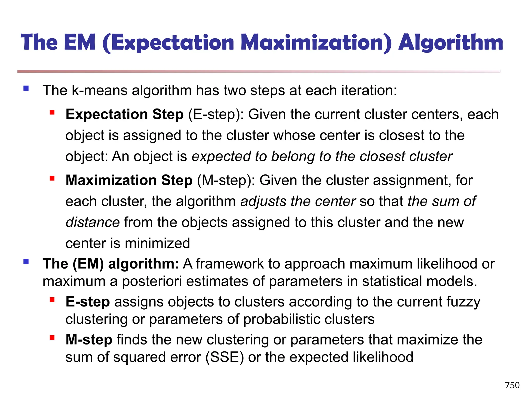 The EM (Expectation Maximization) Algorithm
 The k-means algorithm has two steps at each iteration:
 Expectation Step (E-step): Given the current cluster centers, each
object is assigned to the cluster whose center is closest to the
object: An object is expected to belong to the closest cluster
 Maximization Step (M-step): Given the cluster assignment, for
each cluster, the algorithm adjusts the center so that the sum of
distance from the objects assigned to this cluster and the new
center is minimized
 The (EM) algorithm: A framework to approach maximum likelihood or
maximum a posteriori estimates of parameters in statistical models.
 E-step assigns objects to clusters according to the current fuzzy
clustering or parameters of probabilistic clusters
 M-step finds the new clustering or parameters that maximize the
sum of squared error (SSE) or the expected likelihood
750
 