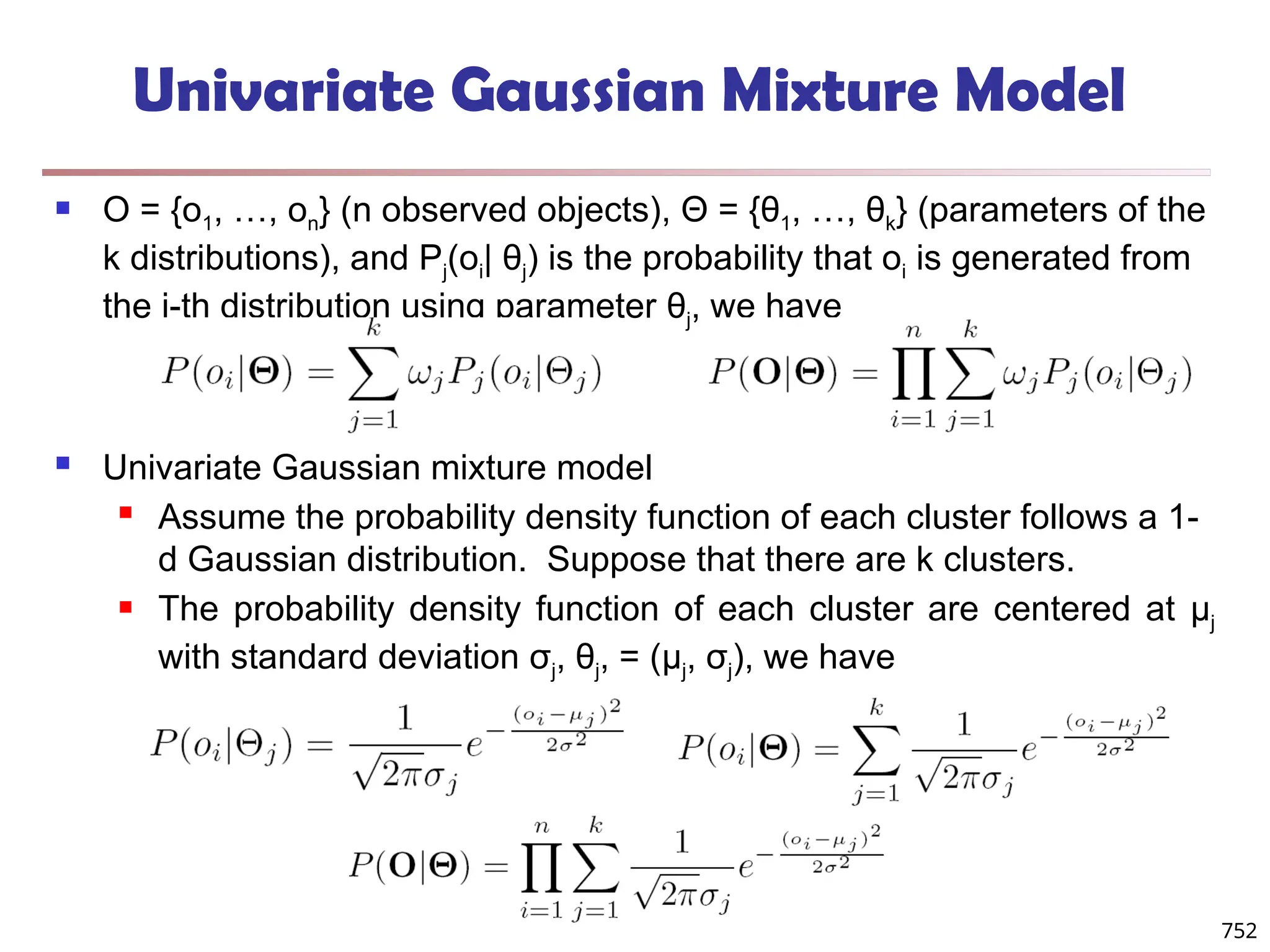 752
Univariate Gaussian Mixture Model
 O = {o1, …, on} (n observed objects), Θ = {θ1, …, θk} (parameters of the
k distributions), and Pj(oi| θj) is the probability that oi is generated from
the j-th distribution using parameter θj, we have
 Univariate Gaussian mixture model
 Assume the probability density function of each cluster follows a 1-
d Gaussian distribution. Suppose that there are k clusters.
 The probability density function of each cluster are centered at μj
with standard deviation σj, θj, = (μj, σj), we have
 