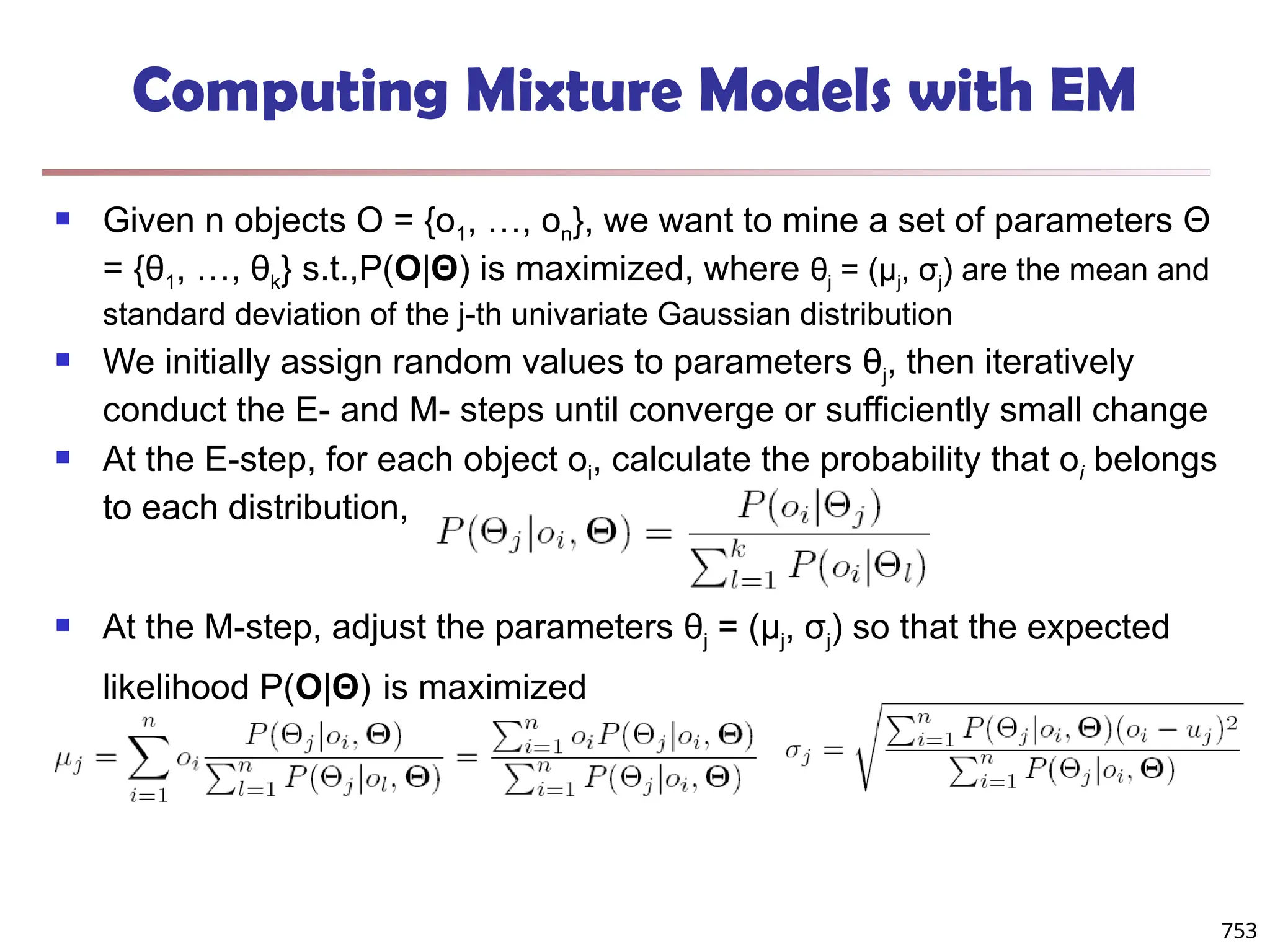 753
Computing Mixture Models with EM
 Given n objects O = {o1, …, on}, we want to mine a set of parameters Θ
= {θ1, …, θk} s.t.,P(O|Θ) is maximized, where θj = (μj, σj) are the mean and
standard deviation of the j-th univariate Gaussian distribution
 We initially assign random values to parameters θj, then iteratively
conduct the E- and M- steps until converge or sufficiently small change
 At the E-step, for each object oi, calculate the probability that oi belongs
to each distribution,
 At the M-step, adjust the parameters θj = (μj, σj) so that the expected
likelihood P(O|Θ) is maximized
 