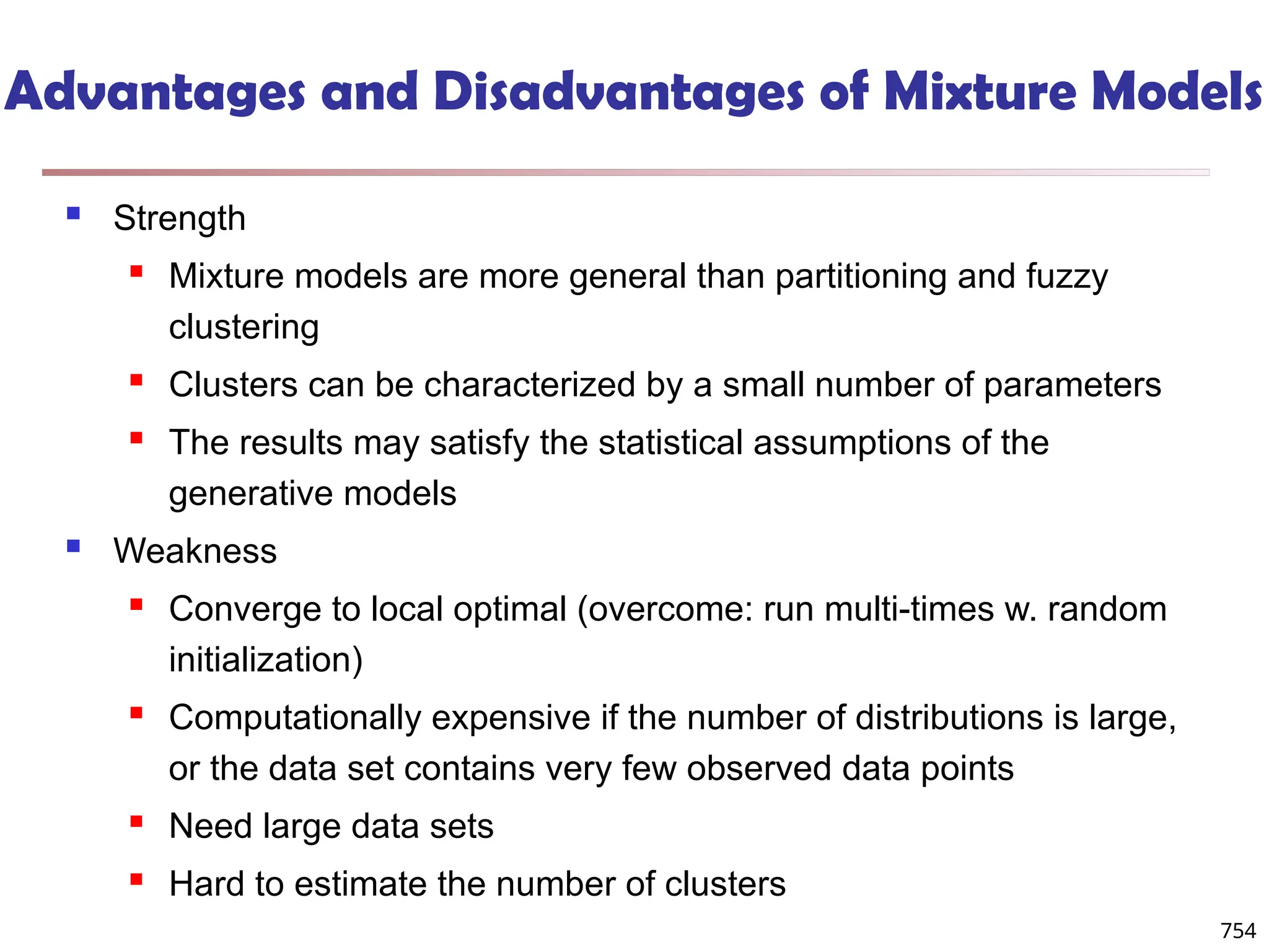 Advantages and Disadvantages of Mixture Models
 Strength
 Mixture models are more general than partitioning and fuzzy
clustering
 Clusters can be characterized by a small number of parameters
 The results may satisfy the statistical assumptions of the
generative models
 Weakness
 Converge to local optimal (overcome: run multi-times w. random
initialization)
 Computationally expensive if the number of distributions is large,
or the data set contains very few observed data points
 Need large data sets
 Hard to estimate the number of clusters
754
 