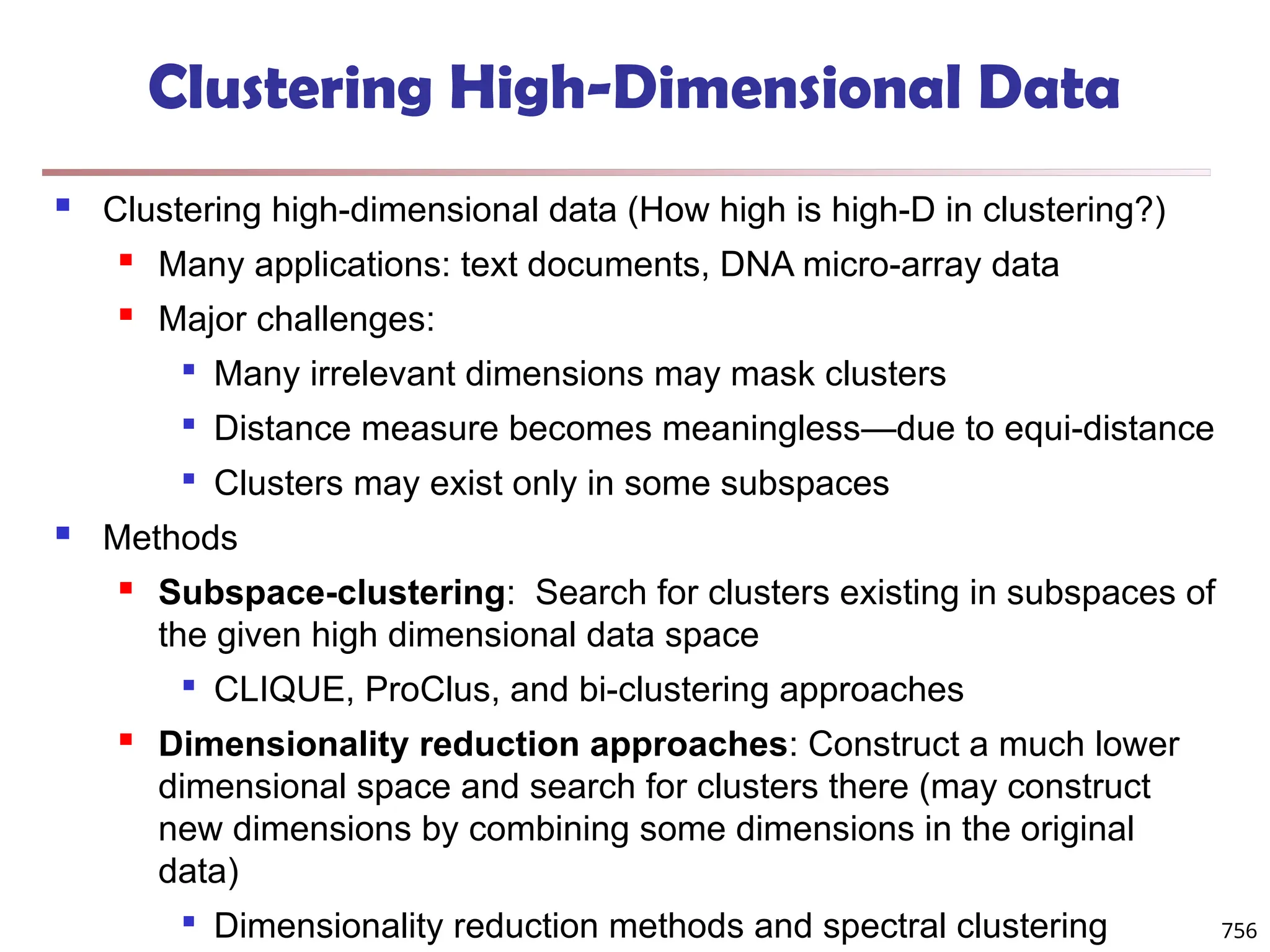 756
Clustering High-Dimensional Data
 Clustering high-dimensional data (How high is high-D in clustering?)
 Many applications: text documents, DNA micro-array data
 Major challenges:

Many irrelevant dimensions may mask clusters

Distance measure becomes meaningless—due to equi-distance

Clusters may exist only in some subspaces
 Methods
 Subspace-clustering: Search for clusters existing in subspaces of
the given high dimensional data space

CLIQUE, ProClus, and bi-clustering approaches
 Dimensionality reduction approaches: Construct a much lower
dimensional space and search for clusters there (may construct
new dimensions by combining some dimensions in the original
data)

Dimensionality reduction methods and spectral clustering
 