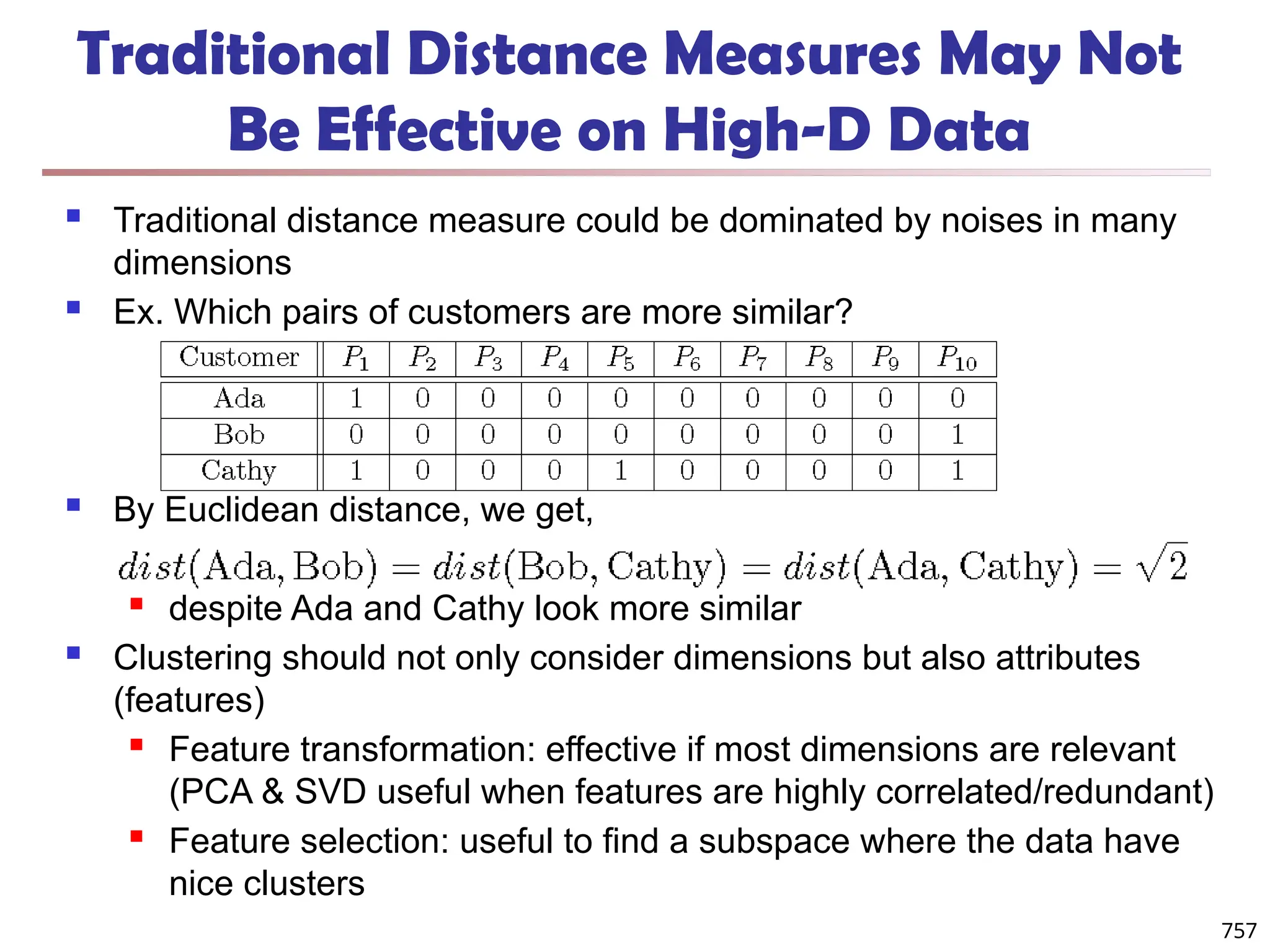 Traditional Distance Measures May Not
Be Effective on High-D Data
 Traditional distance measure could be dominated by noises in many
dimensions
 Ex. Which pairs of customers are more similar?
 By Euclidean distance, we get,
 despite Ada and Cathy look more similar
 Clustering should not only consider dimensions but also attributes
(features)
 Feature transformation: effective if most dimensions are relevant
(PCA & SVD useful when features are highly correlated/redundant)
 Feature selection: useful to find a subspace where the data have
nice clusters
757
 