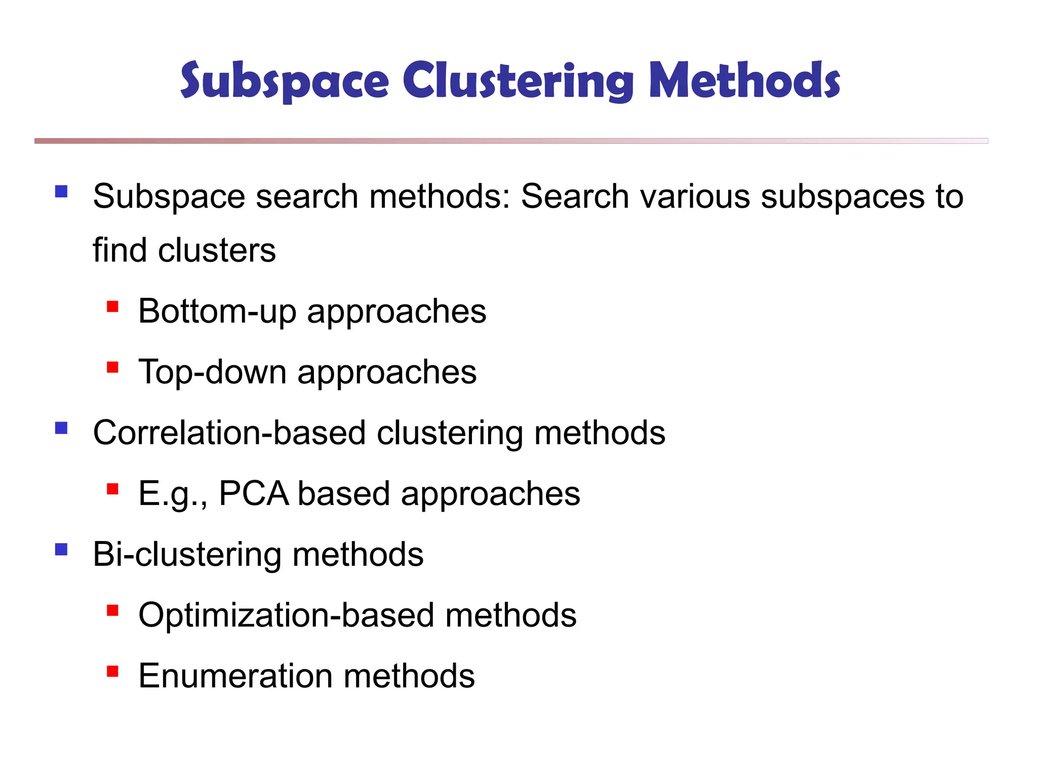 Subspace Clustering Methods
 Subspace search methods: Search various subspaces to
find clusters
 Bottom-up approaches
 Top-down approaches
 Correlation-based clustering methods
 E.g., PCA based approaches
 Bi-clustering methods
 Optimization-based methods
 Enumeration methods
 