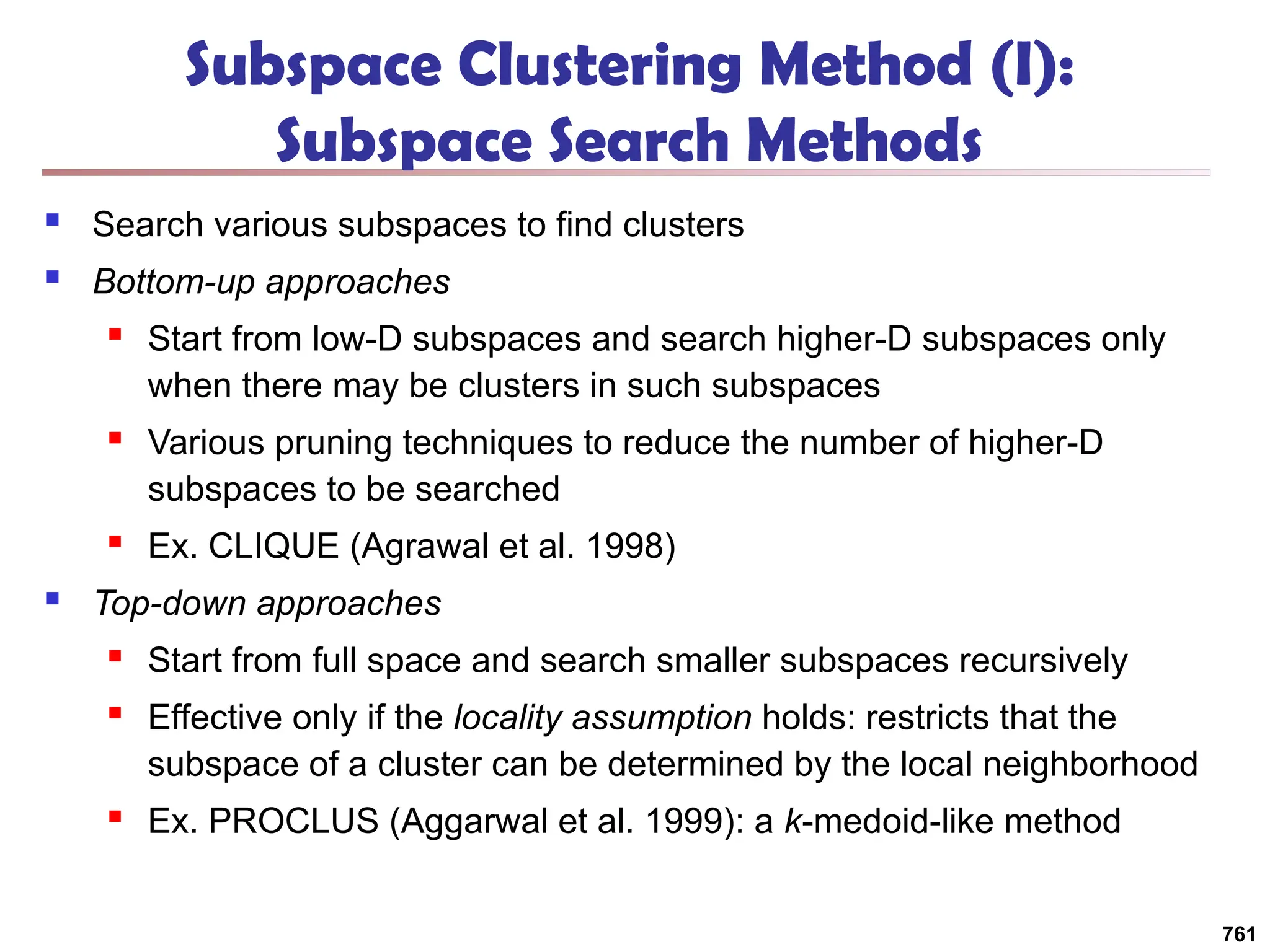 Subspace Clustering Method (I):
Subspace Search Methods
 Search various subspaces to find clusters
 Bottom-up approaches
 Start from low-D subspaces and search higher-D subspaces only
when there may be clusters in such subspaces
 Various pruning techniques to reduce the number of higher-D
subspaces to be searched
 Ex. CLIQUE (Agrawal et al. 1998)
 Top-down approaches
 Start from full space and search smaller subspaces recursively
 Effective only if the locality assumption holds: restricts that the
subspace of a cluster can be determined by the local neighborhood
 Ex. PROCLUS (Aggarwal et al. 1999): a k-medoid-like method
761
 