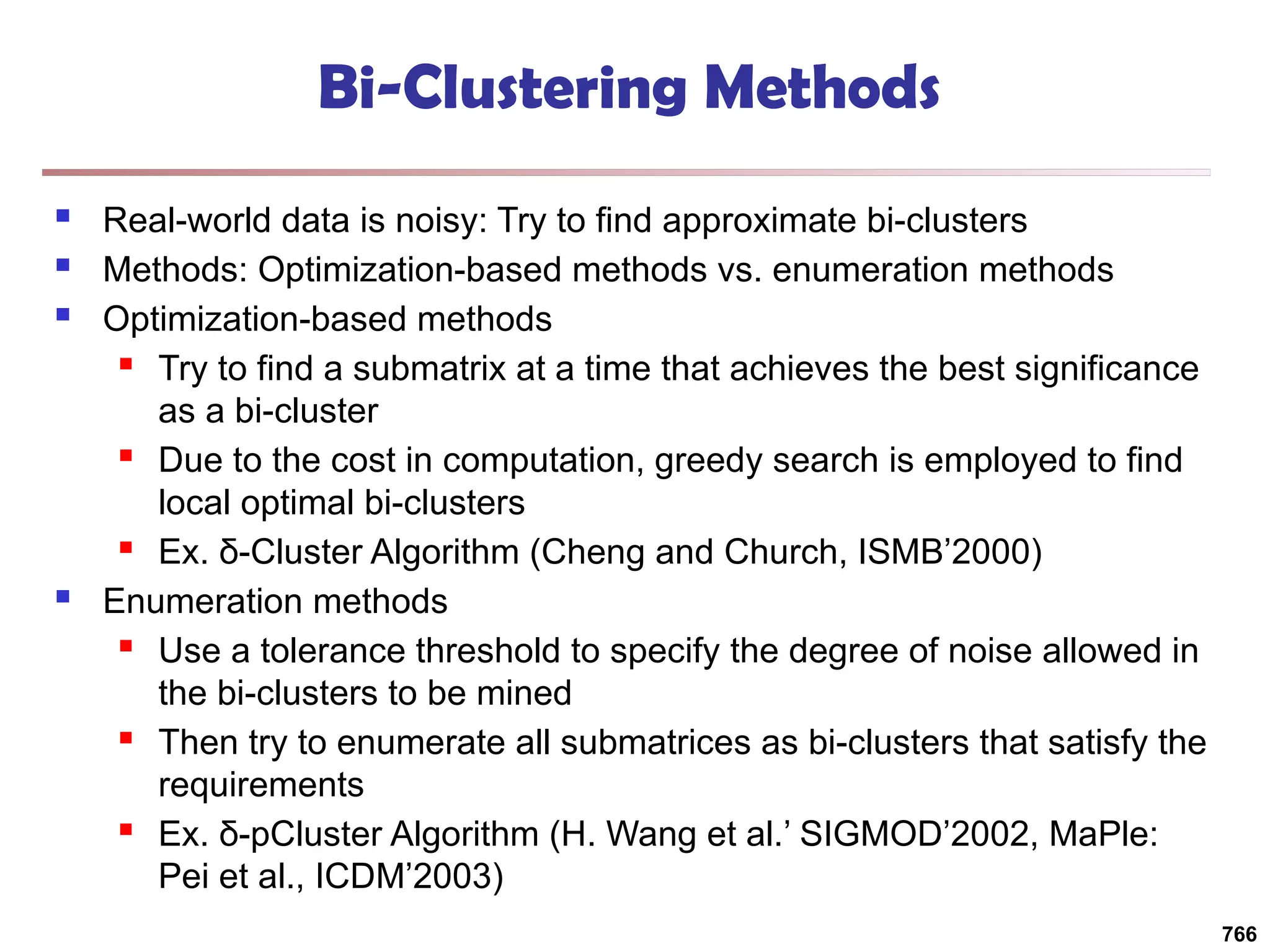 Bi-Clustering Methods
 Real-world data is noisy: Try to find approximate bi-clusters
 Methods: Optimization-based methods vs. enumeration methods
 Optimization-based methods
 Try to find a submatrix at a time that achieves the best significance
as a bi-cluster
 Due to the cost in computation, greedy search is employed to find
local optimal bi-clusters
 Ex. δ-Cluster Algorithm (Cheng and Church, ISMB’2000)
 Enumeration methods
 Use a tolerance threshold to specify the degree of noise allowed in
the bi-clusters to be mined
 Then try to enumerate all submatrices as bi-clusters that satisfy the
requirements
 Ex. δ-pCluster Algorithm (H. Wang et al.’ SIGMOD’2002, MaPle:
Pei et al., ICDM’2003)
766
 