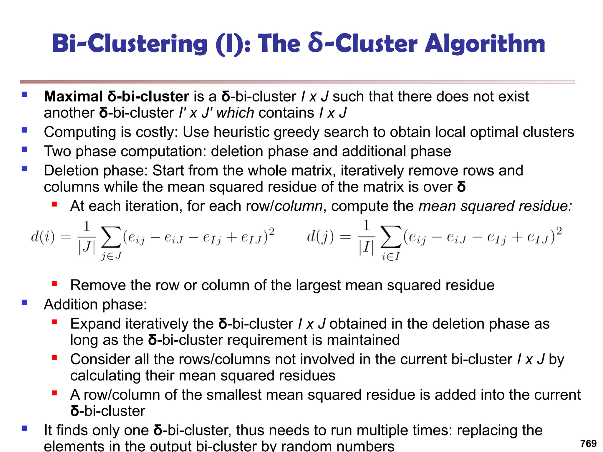 Bi-Clustering (I): The δ-Cluster Algorithm
 Maximal δ-bi-cluster is a δ-bi-cluster I x J such that there does not exist
another δ-bi-cluster I′ x J′ which contains I x J
 Computing is costly: Use heuristic greedy search to obtain local optimal clusters
 Two phase computation: deletion phase and additional phase
 Deletion phase: Start from the whole matrix, iteratively remove rows and
columns while the mean squared residue of the matrix is over δ
 At each iteration, for each row/column, compute the mean squared residue:
 Remove the row or column of the largest mean squared residue
 Addition phase:
 Expand iteratively the δ-bi-cluster I x J obtained in the deletion phase as
long as the δ-bi-cluster requirement is maintained
 Consider all the rows/columns not involved in the current bi-cluster I x J by
calculating their mean squared residues
 A row/column of the smallest mean squared residue is added into the current
δ-bi-cluster
 It finds only one δ-bi-cluster, thus needs to run multiple times: replacing the
elements in the output bi-cluster by random numbers 769
 