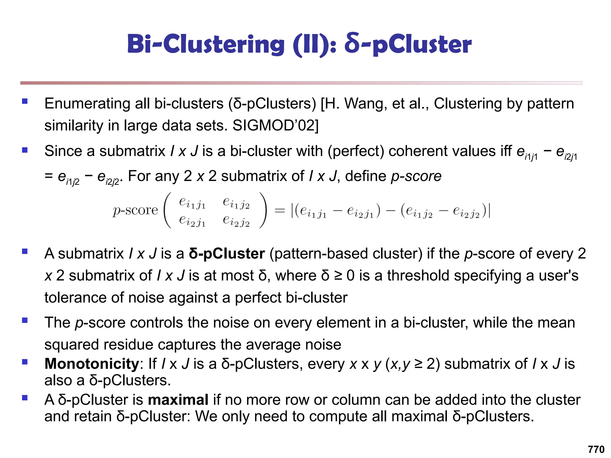 Bi-Clustering (II): δ-pCluster
 Enumerating all bi-clusters (δ-pClusters) [H. Wang, et al., Clustering by pattern
similarity in large data sets. SIGMOD’02]
 Since a submatrix I x J is a bi-cluster with (perfect) coherent values iff ei1j1 − ei2j1
= ei1j2 − ei2j2. For any 2 x 2 submatrix of I x J, define p-score
 A submatrix I x J is a δ-pCluster (pattern-based cluster) if the p-score of every 2
x 2 submatrix of I x J is at most δ, where δ ≥ 0 is a threshold specifying a user's
tolerance of noise against a perfect bi-cluster
 The p-score controls the noise on every element in a bi-cluster, while the mean
squared residue captures the average noise
 Monotonicity: If I x J is a δ-pClusters, every x x y (x,y ≥ 2) submatrix of I x J is
also a δ-pClusters.
 A δ-pCluster is maximal if no more row or column can be added into the cluster
and retain δ-pCluster: We only need to compute all maximal δ-pClusters.
770
 