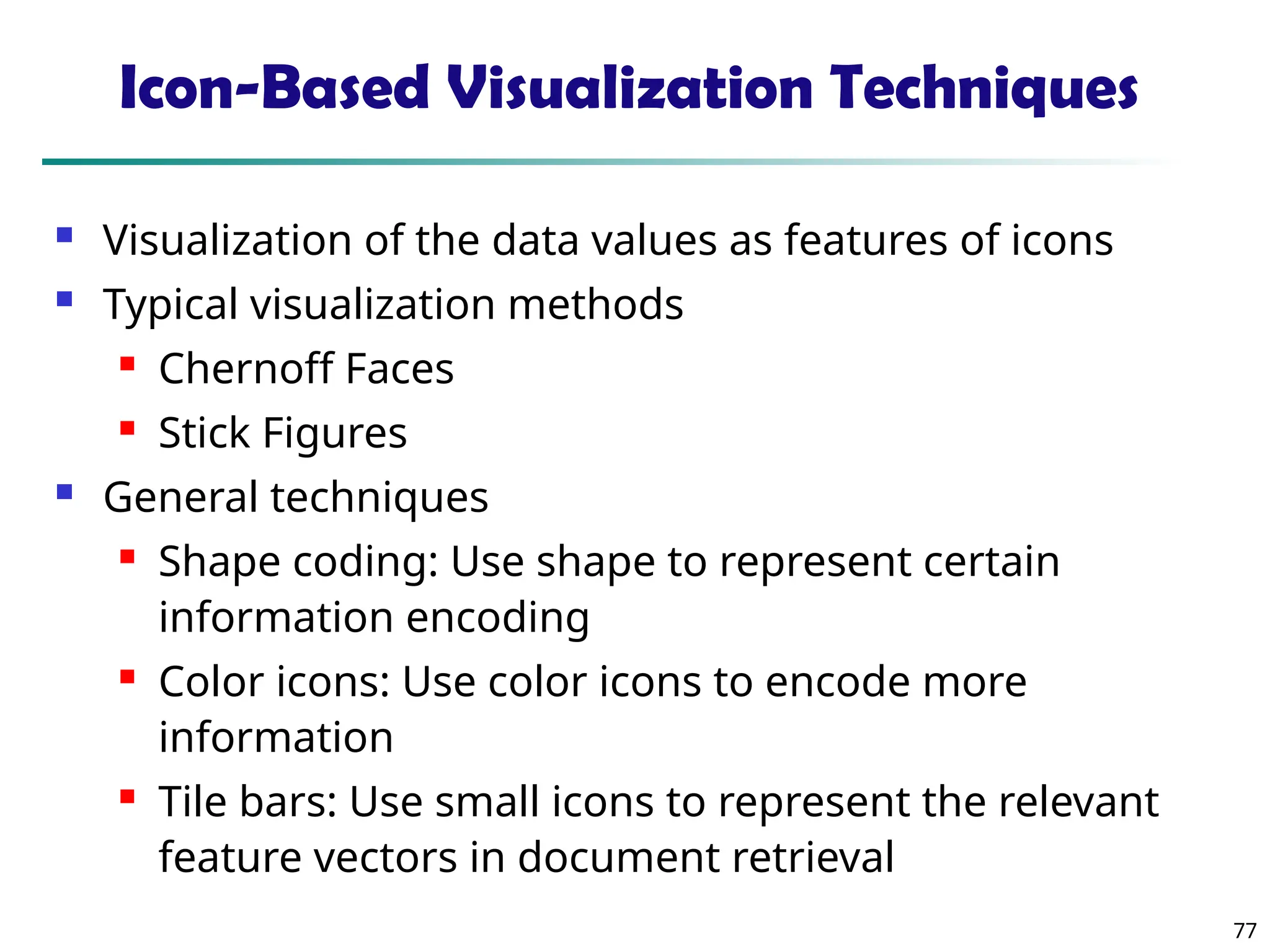 77
Icon-Based Visualization Techniques
 Visualization of the data values as features of icons
 Typical visualization methods
 Chernoff Faces
 Stick Figures
 General techniques
 Shape coding: Use shape to represent certain
information encoding
 Color icons: Use color icons to encode more
information
 Tile bars: Use small icons to represent the relevant
feature vectors in document retrieval
 