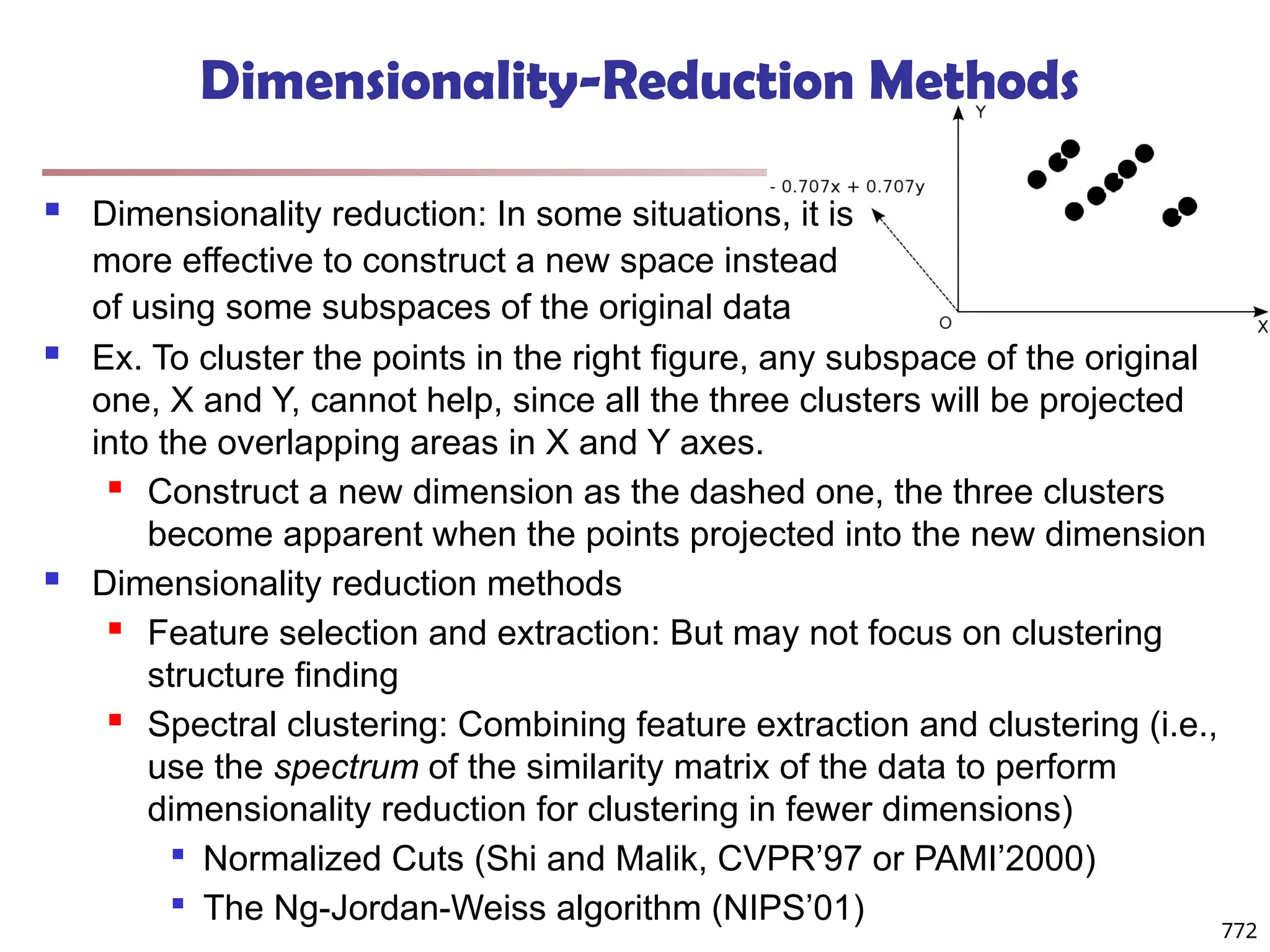 Dimensionality-Reduction Methods
 Dimensionality reduction: In some situations, it is
more effective to construct a new space instead
of using some subspaces of the original data
772
 Ex. To cluster the points in the right figure, any subspace of the original
one, X and Y, cannot help, since all the three clusters will be projected
into the overlapping areas in X and Y axes.
 Construct a new dimension as the dashed one, the three clusters
become apparent when the points projected into the new dimension
 Dimensionality reduction methods
 Feature selection and extraction: But may not focus on clustering
structure finding
 Spectral clustering: Combining feature extraction and clustering (i.e.,
use the spectrum of the similarity matrix of the data to perform
dimensionality reduction for clustering in fewer dimensions)

Normalized Cuts (Shi and Malik, CVPR’97 or PAMI’2000)

The Ng-Jordan-Weiss algorithm (NIPS’01)
 