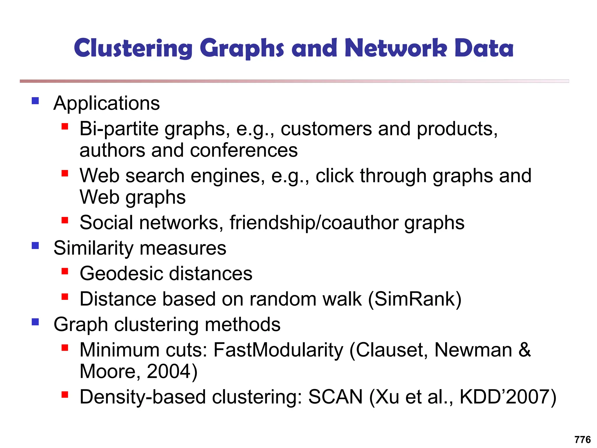 Clustering Graphs and Network Data
 Applications
 Bi-partite graphs, e.g., customers and products,
authors and conferences
 Web search engines, e.g., click through graphs and
Web graphs
 Social networks, friendship/coauthor graphs
 Similarity measures
 Geodesic distances
 Distance based on random walk (SimRank)
 Graph clustering methods
 Minimum cuts: FastModularity (Clauset, Newman &
Moore, 2004)
 Density-based clustering: SCAN (Xu et al., KDD’2007)
776
 