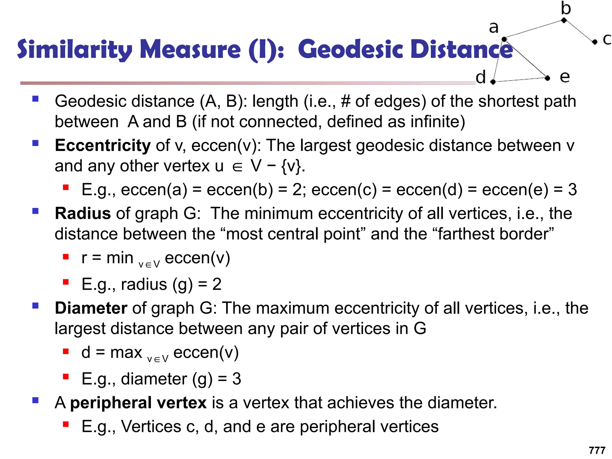 Similarity Measure (I): Geodesic Distance
 Geodesic distance (A, B): length (i.e., # of edges) of the shortest path
between A and B (if not connected, defined as infinite)
 Eccentricity of v, eccen(v): The largest geodesic distance between v
and any other vertex u V − {v}.
∈
 E.g., eccen(a) = eccen(b) = 2; eccen(c) = eccen(d) = eccen(e) = 3
 Radius of graph G: The minimum eccentricity of all vertices, i.e., the
distance between the “most central point” and the “farthest border”
 r = min v V
∈ eccen(v)
 E.g., radius (g) = 2
 Diameter of graph G: The maximum eccentricity of all vertices, i.e., the
largest distance between any pair of vertices in G
 d = max v V
∈ eccen(v)
 E.g., diameter (g) = 3
 A peripheral vertex is a vertex that achieves the diameter.
 E.g., Vertices c, d, and e are peripheral vertices
777
 