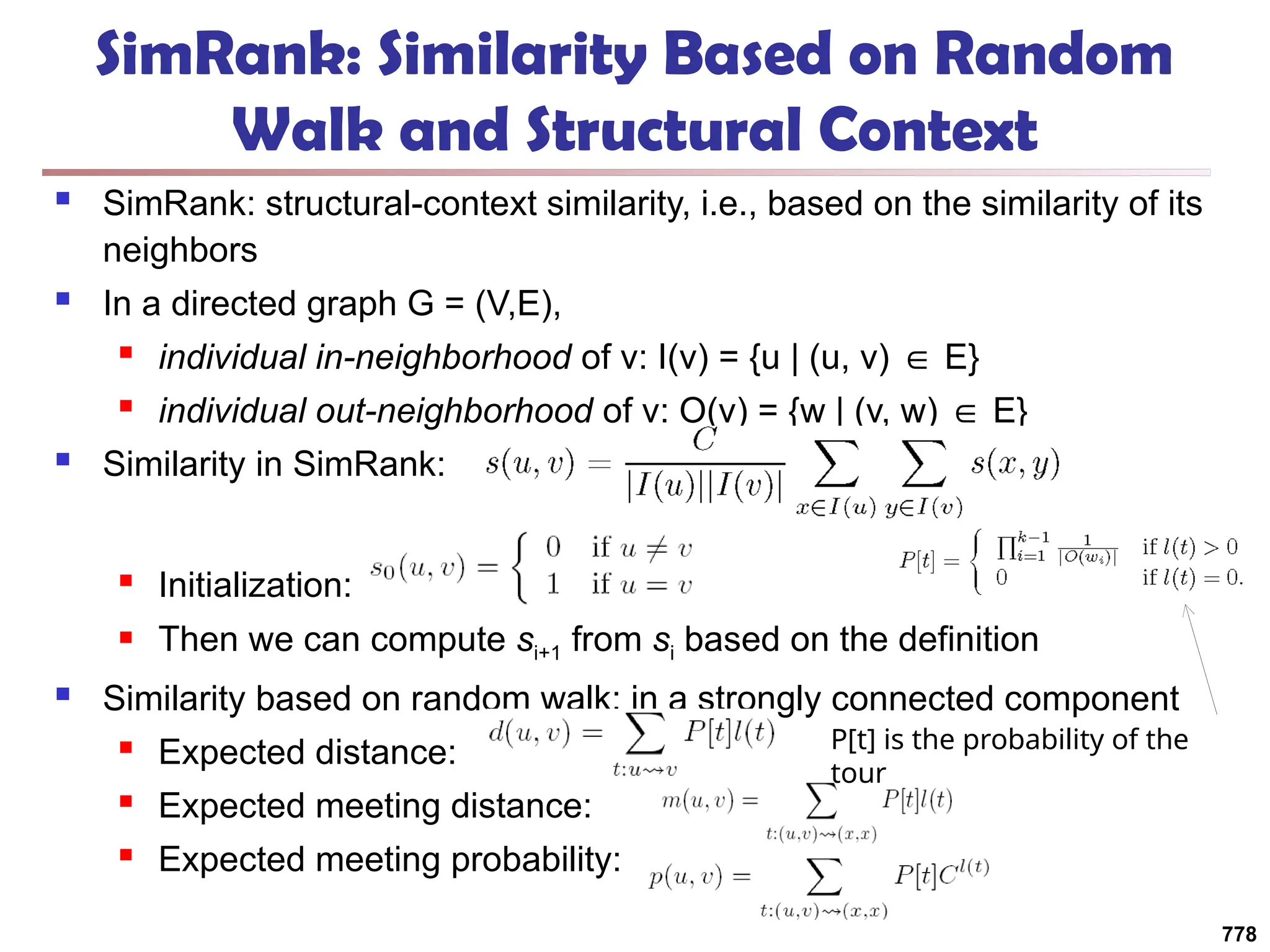 SimRank: Similarity Based on Random
Walk and Structural Context
 SimRank: structural-context similarity, i.e., based on the similarity of its
neighbors
 In a directed graph G = (V,E),
 individual in-neighborhood of v: I(v) = {u | (u, v) E}
∈
 individual out-neighborhood of v: O(v) = {w | (v, w) E}
∈
 Similarity in SimRank:
 Initialization:
 Then we can compute si+1 from si based on the definition
 Similarity based on random walk: in a strongly connected component
 Expected distance:
 Expected meeting distance:
 Expected meeting probability:
778
P[t] is the probability of the
tour
 