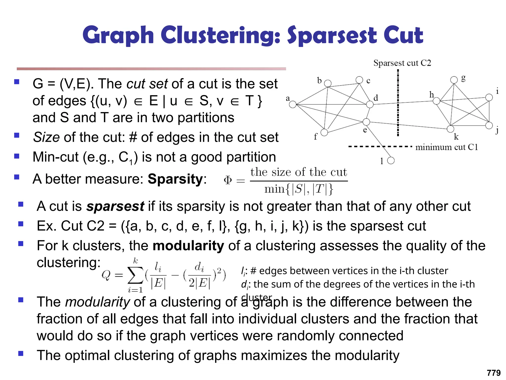 Graph Clustering: Sparsest Cut
 G = (V,E). The cut set of a cut is the set
of edges {(u, v) E | u S, v T }
∈ ∈ ∈
and S and T are in two partitions
 Size of the cut: # of edges in the cut set
 Min-cut (e.g., C1) is not a good partition
 A better measure: Sparsity:
 A cut is sparsest if its sparsity is not greater than that of any other cut
 Ex. Cut C2 = ({a, b, c, d, e, f, l}, {g, h, i, j, k}) is the sparsest cut
 For k clusters, the modularity of a clustering assesses the quality of the
clustering:
 The modularity of a clustering of a graph is the difference between the
fraction of all edges that fall into individual clusters and the fraction that
would do so if the graph vertices were randomly connected
 The optimal clustering of graphs maximizes the modularity
li: # edges between vertices in the i-th cluster
di: the sum of the degrees of the vertices in the i-th
cluster
779
 