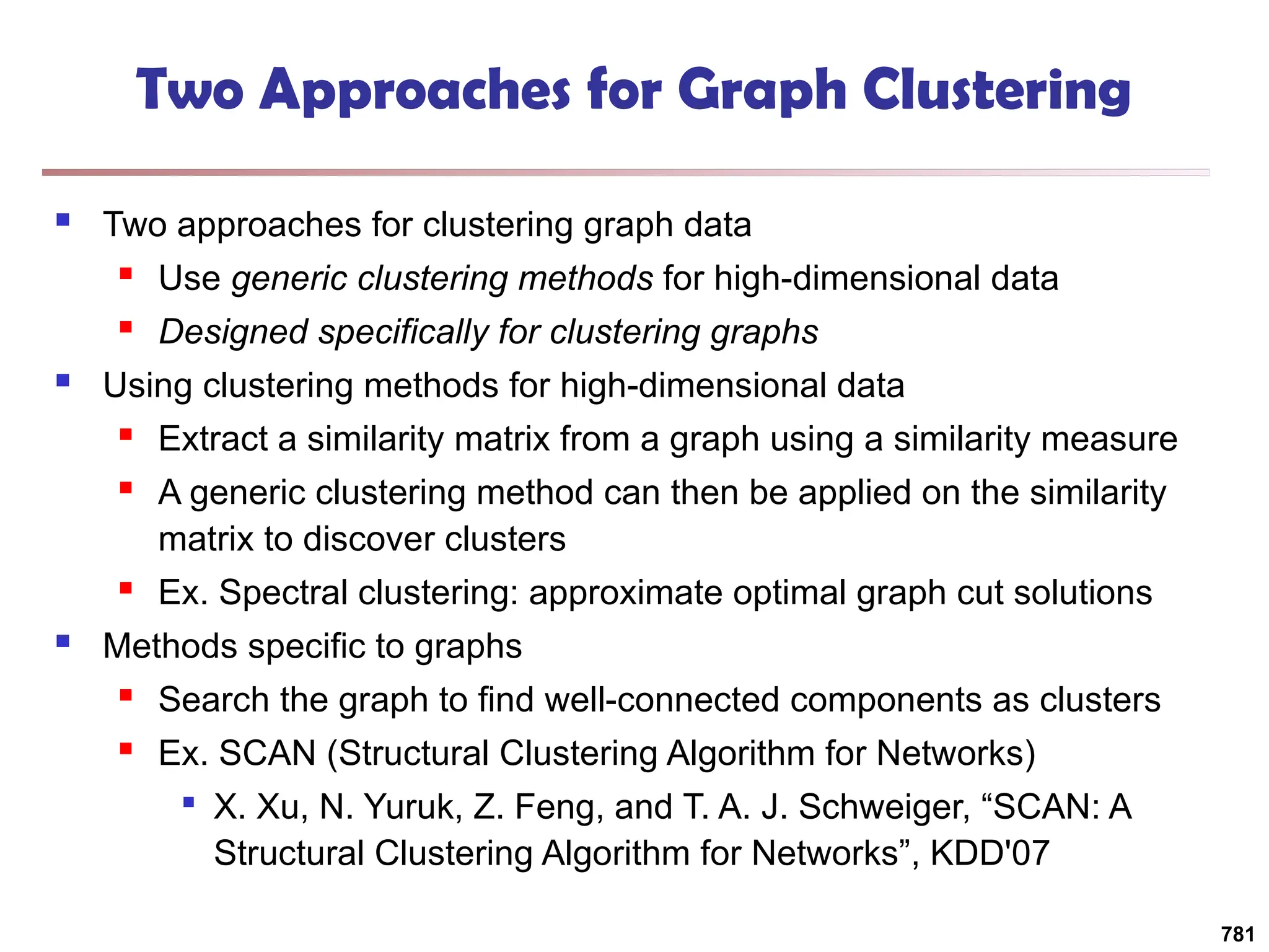 Two Approaches for Graph Clustering
 Two approaches for clustering graph data
 Use generic clustering methods for high-dimensional data
 Designed specifically for clustering graphs
 Using clustering methods for high-dimensional data
 Extract a similarity matrix from a graph using a similarity measure
 A generic clustering method can then be applied on the similarity
matrix to discover clusters
 Ex. Spectral clustering: approximate optimal graph cut solutions
 Methods specific to graphs
 Search the graph to find well-connected components as clusters
 Ex. SCAN (Structural Clustering Algorithm for Networks)

X. Xu, N. Yuruk, Z. Feng, and T. A. J. Schweiger, “SCAN: A
Structural Clustering Algorithm for Networks”, KDD'07
781
 