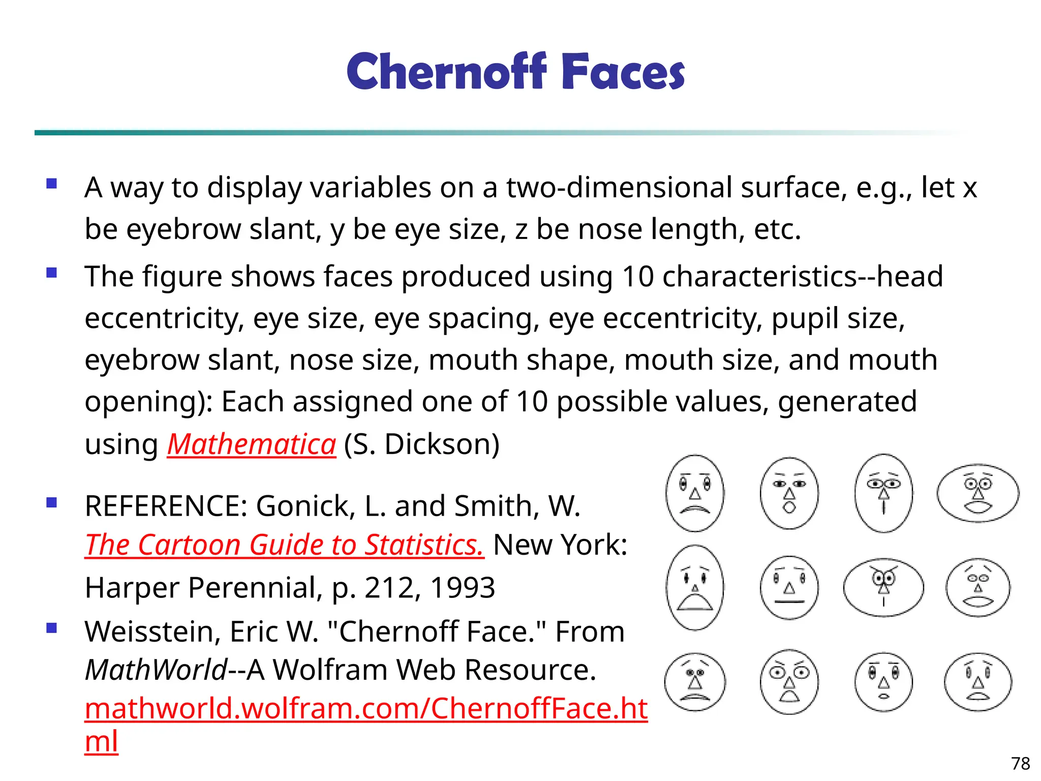 78
Chernoff Faces
 A way to display variables on a two-dimensional surface, e.g., let x
be eyebrow slant, y be eye size, z be nose length, etc.
 The figure shows faces produced using 10 characteristics--head
eccentricity, eye size, eye spacing, eye eccentricity, pupil size,
eyebrow slant, nose size, mouth shape, mouth size, and mouth
opening): Each assigned one of 10 possible values, generated
using Mathematica (S. Dickson)
 REFERENCE: Gonick, L. and Smith, W.
The Cartoon Guide to Statistics. New York:
Harper Perennial, p. 212, 1993
 Weisstein, Eric W. "Chernoff Face." From
MathWorld--A Wolfram Web Resource.
mathworld.wolfram.com/ChernoffFace.ht
ml
 