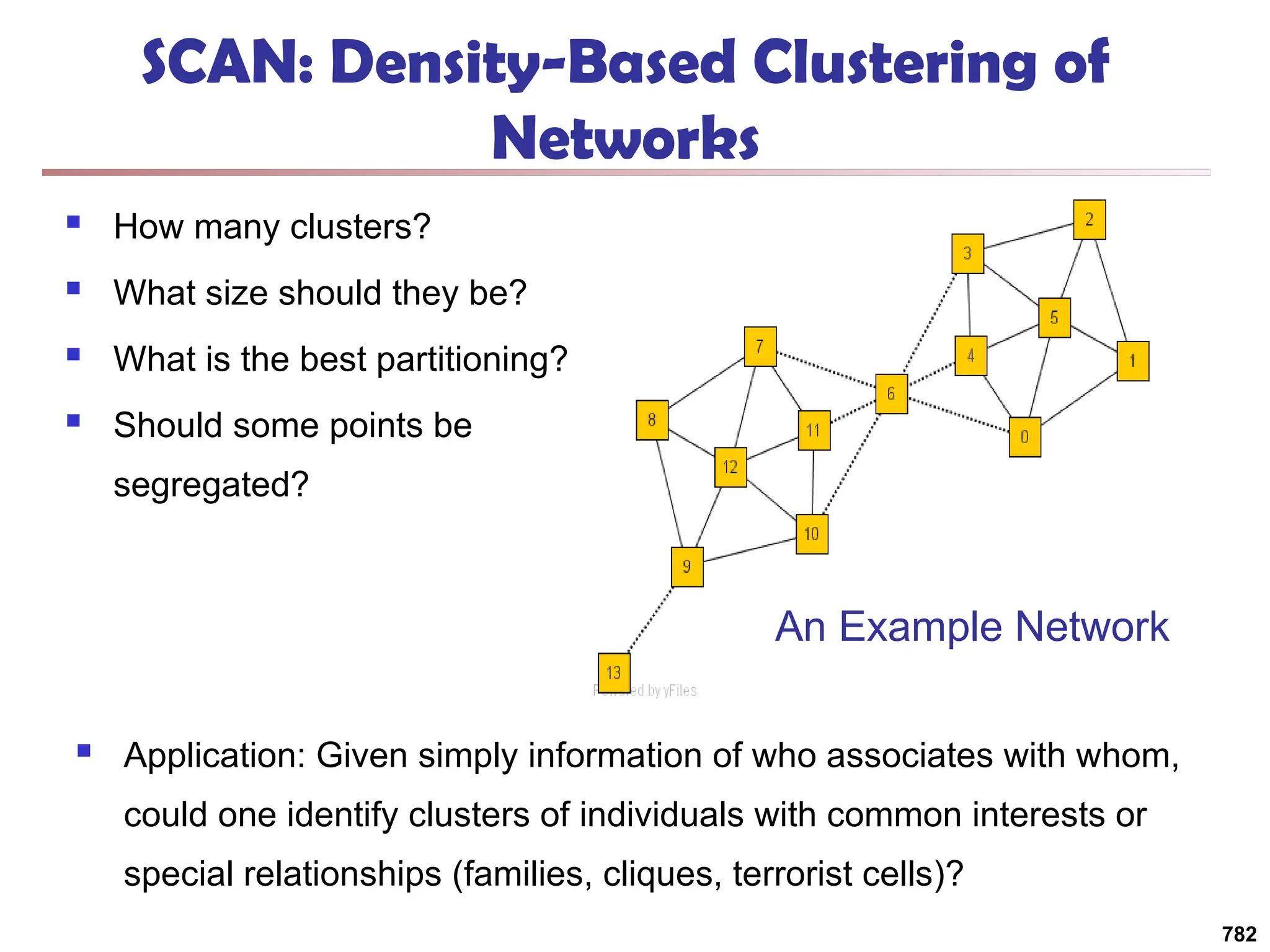 SCAN: Density-Based Clustering of
Networks
 How many clusters?
 What size should they be?
 What is the best partitioning?
 Should some points be
segregated?
782
An Example Network
 Application: Given simply information of who associates with whom,
could one identify clusters of individuals with common interests or
special relationships (families, cliques, terrorist cells)?
 