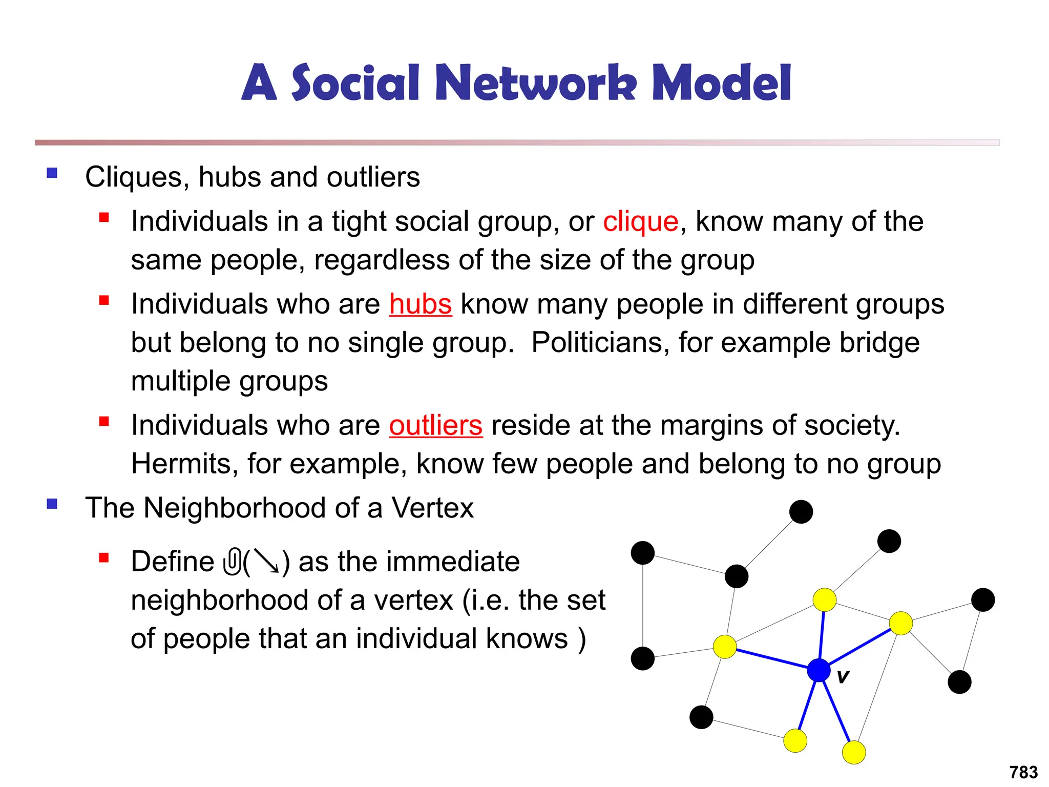 A Social Network Model
 Cliques, hubs and outliers
 Individuals in a tight social group, or clique, know many of the
same people, regardless of the size of the group
 Individuals who are hubs know many people in different groups
but belong to no single group. Politicians, for example bridge
multiple groups
 Individuals who are outliers reside at the margins of society.
Hermits, for example, know few people and belong to no group
 The Neighborhood of a Vertex
783
v
 Define () as the immediate
neighborhood of a vertex (i.e. the set
of people that an individual knows )
 