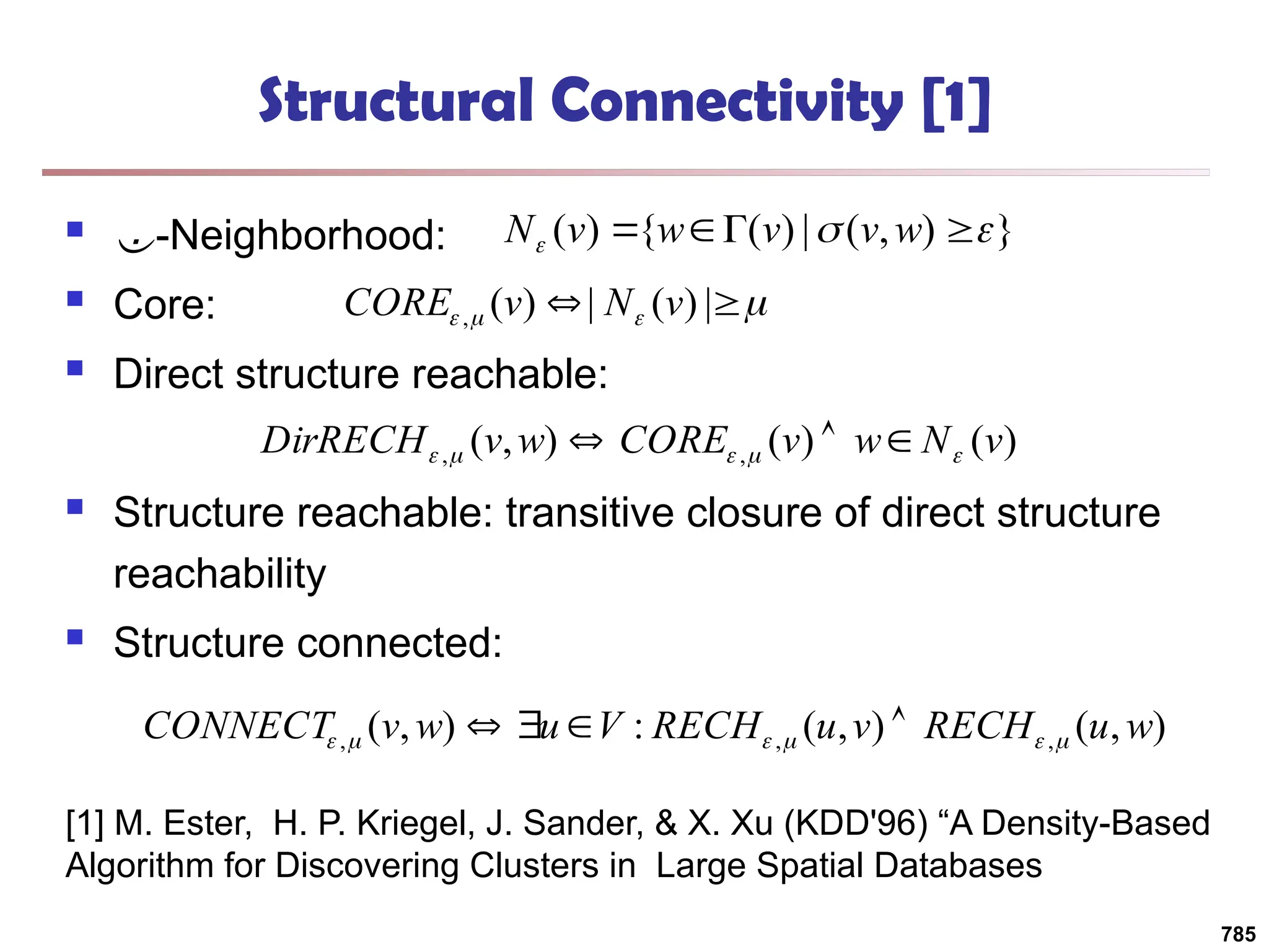 Structural Connectivity [1]
 -Neighborhood:
 Core:
 Direct structure reachable:
 Structure reachable: transitive closure of direct structure
reachability
 Structure connected:
}
)
,
(
|
)
(
{
)
( 

 


 w
v
v
w
v
N



 
 |
)
(
|
)
(
, v
N
v
CORE
)
(
)
(
)
,
( ,
, v
N
w
v
CORE
w
v
DirRECH 



 


)
,
(
)
,
(
:
)
,
( ,
,
, w
u
RECH
v
u
RECH
V
u
w
v
CONNECT 




 



[1] M. Ester, H. P. Kriegel, J. Sander, & X. Xu (KDD'96) “A Density-Based
Algorithm for Discovering Clusters in Large Spatial Databases
785
 
