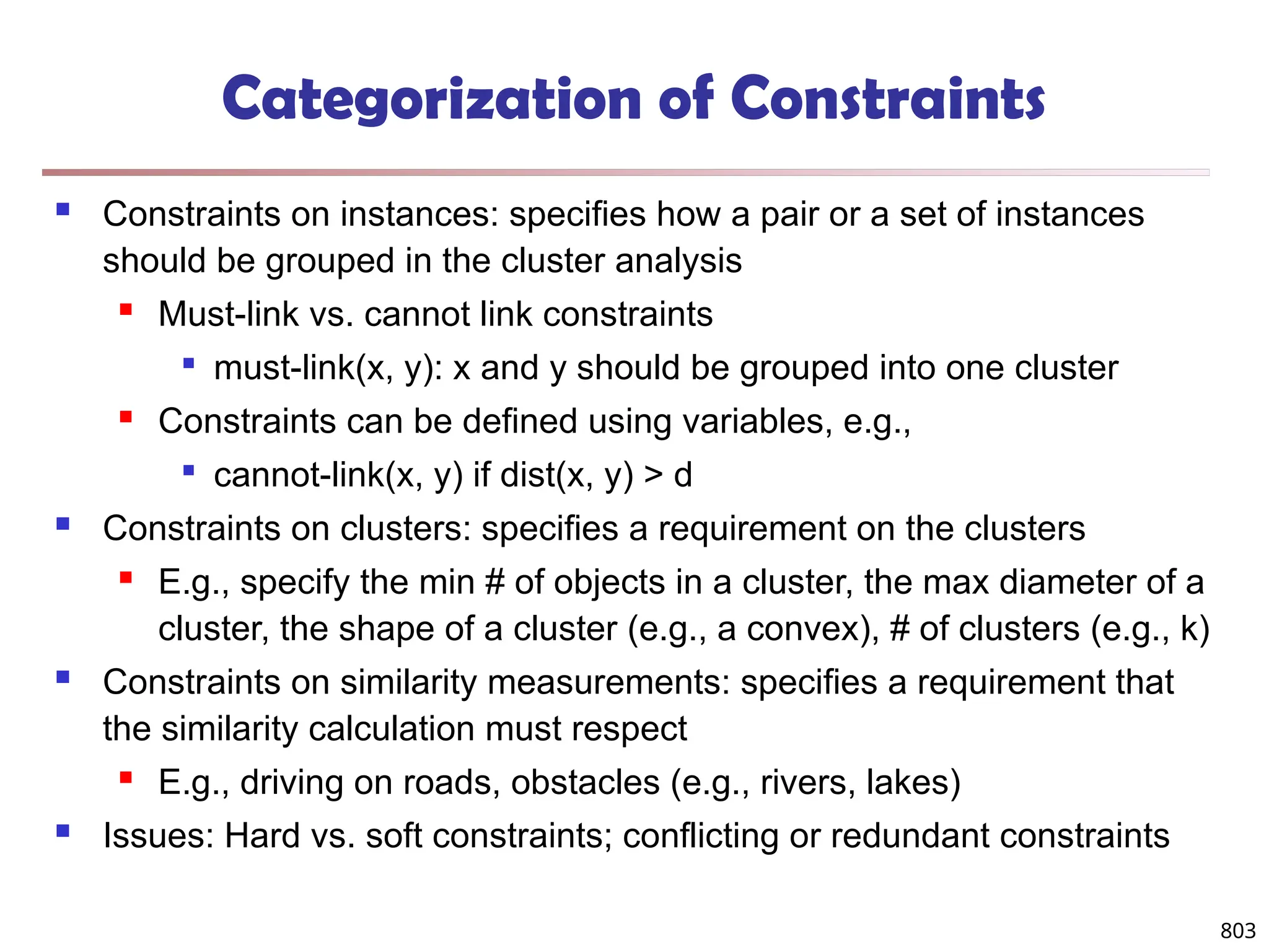803
Categorization of Constraints
 Constraints on instances: specifies how a pair or a set of instances
should be grouped in the cluster analysis
 Must-link vs. cannot link constraints

must-link(x, y): x and y should be grouped into one cluster
 Constraints can be defined using variables, e.g.,

cannot-link(x, y) if dist(x, y) > d
 Constraints on clusters: specifies a requirement on the clusters
 E.g., specify the min # of objects in a cluster, the max diameter of a
cluster, the shape of a cluster (e.g., a convex), # of clusters (e.g., k)
 Constraints on similarity measurements: specifies a requirement that
the similarity calculation must respect
 E.g., driving on roads, obstacles (e.g., rivers, lakes)
 Issues: Hard vs. soft constraints; conflicting or redundant constraints
 