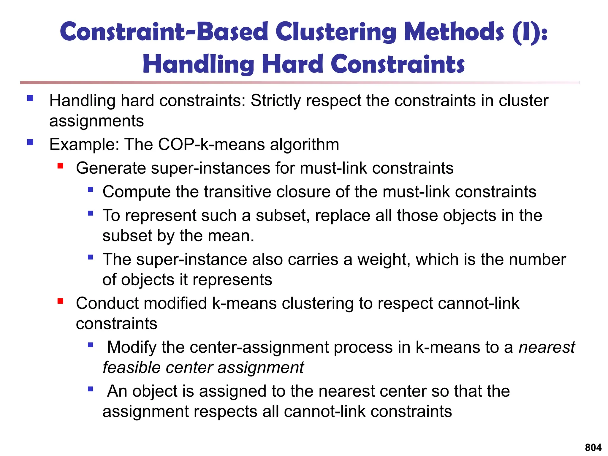804
Constraint-Based Clustering Methods (I):
Handling Hard Constraints
 Handling hard constraints: Strictly respect the constraints in cluster
assignments
 Example: The COP-k-means algorithm
 Generate super-instances for must-link constraints

Compute the transitive closure of the must-link constraints

To represent such a subset, replace all those objects in the
subset by the mean.

The super-instance also carries a weight, which is the number
of objects it represents
 Conduct modified k-means clustering to respect cannot-link
constraints

Modify the center-assignment process in k-means to a nearest
feasible center assignment

An object is assigned to the nearest center so that the
assignment respects all cannot-link constraints
 