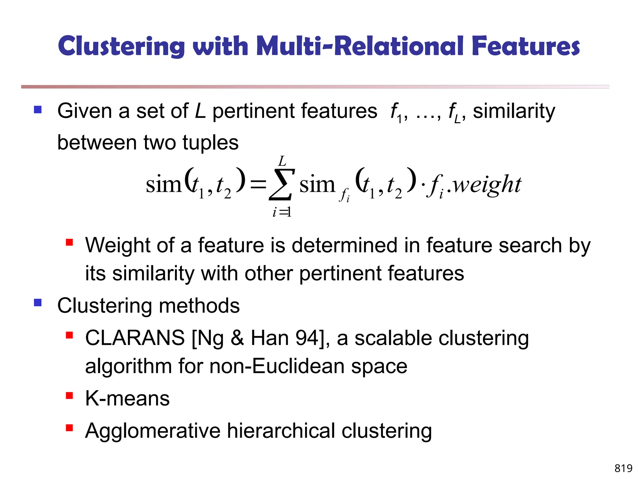 819
Clustering with Multi-Relational Features
 Given a set of L pertinent features f1, …, fL, similarity
between two tuples
 Weight of a feature is determined in feature search by
its similarity with other pertinent features
 Clustering methods
 CLARANS [Ng & Han 94], a scalable clustering
algorithm for non-Euclidean space
 K-means
 Agglomerative hierarchical clustering
   




L
i
i
f weight
f
t
t
t
t i
1
2
1
2
1 .
,
sim
,
sim
 
