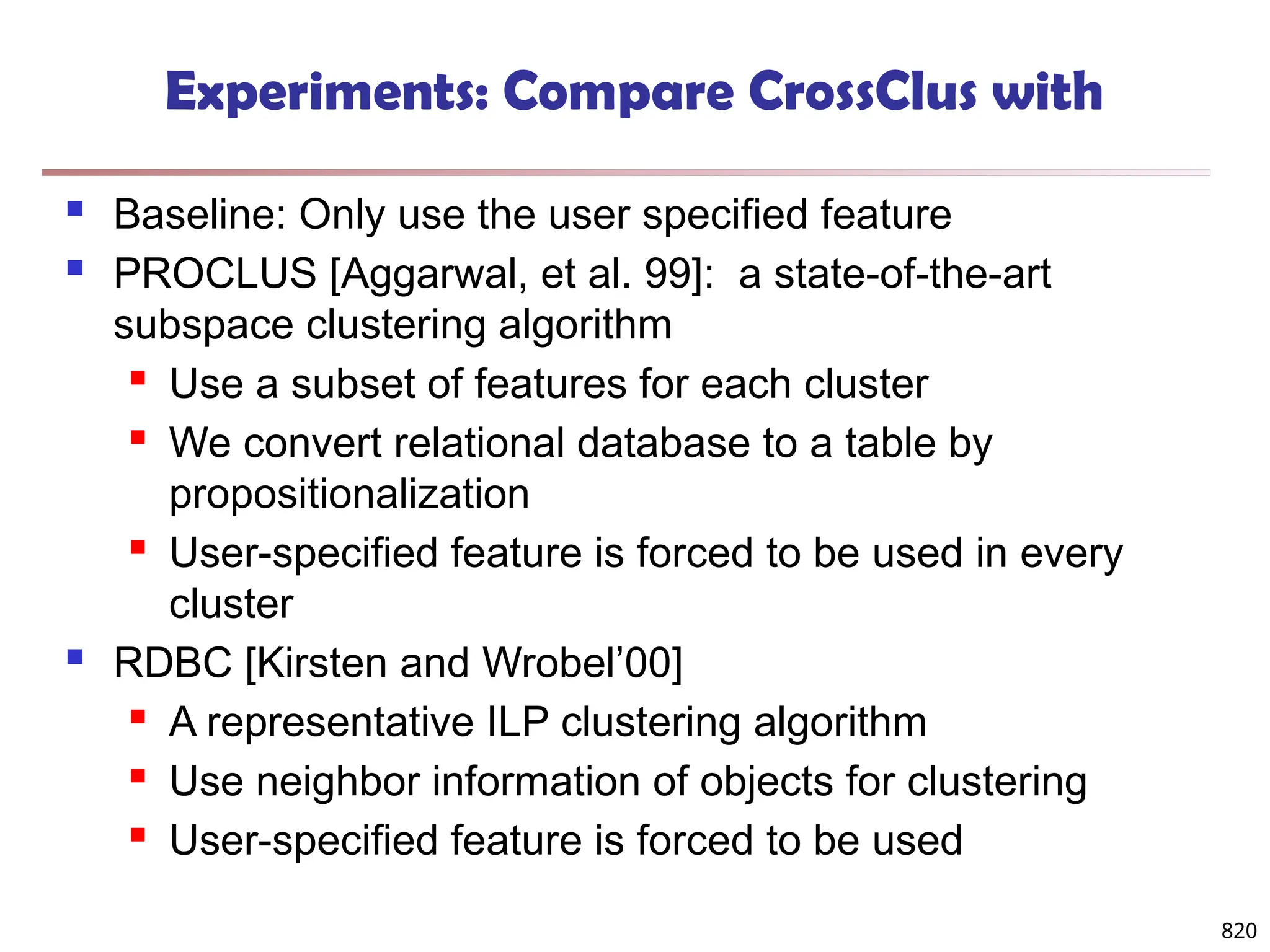 820
Experiments: Compare CrossClus with
 Baseline: Only use the user specified feature
 PROCLUS [Aggarwal, et al. 99]: a state-of-the-art
subspace clustering algorithm
 Use a subset of features for each cluster
 We convert relational database to a table by
propositionalization
 User-specified feature is forced to be used in every
cluster
 RDBC [Kirsten and Wrobel’00]
 A representative ILP clustering algorithm
 Use neighbor information of objects for clustering
 User-specified feature is forced to be used
 