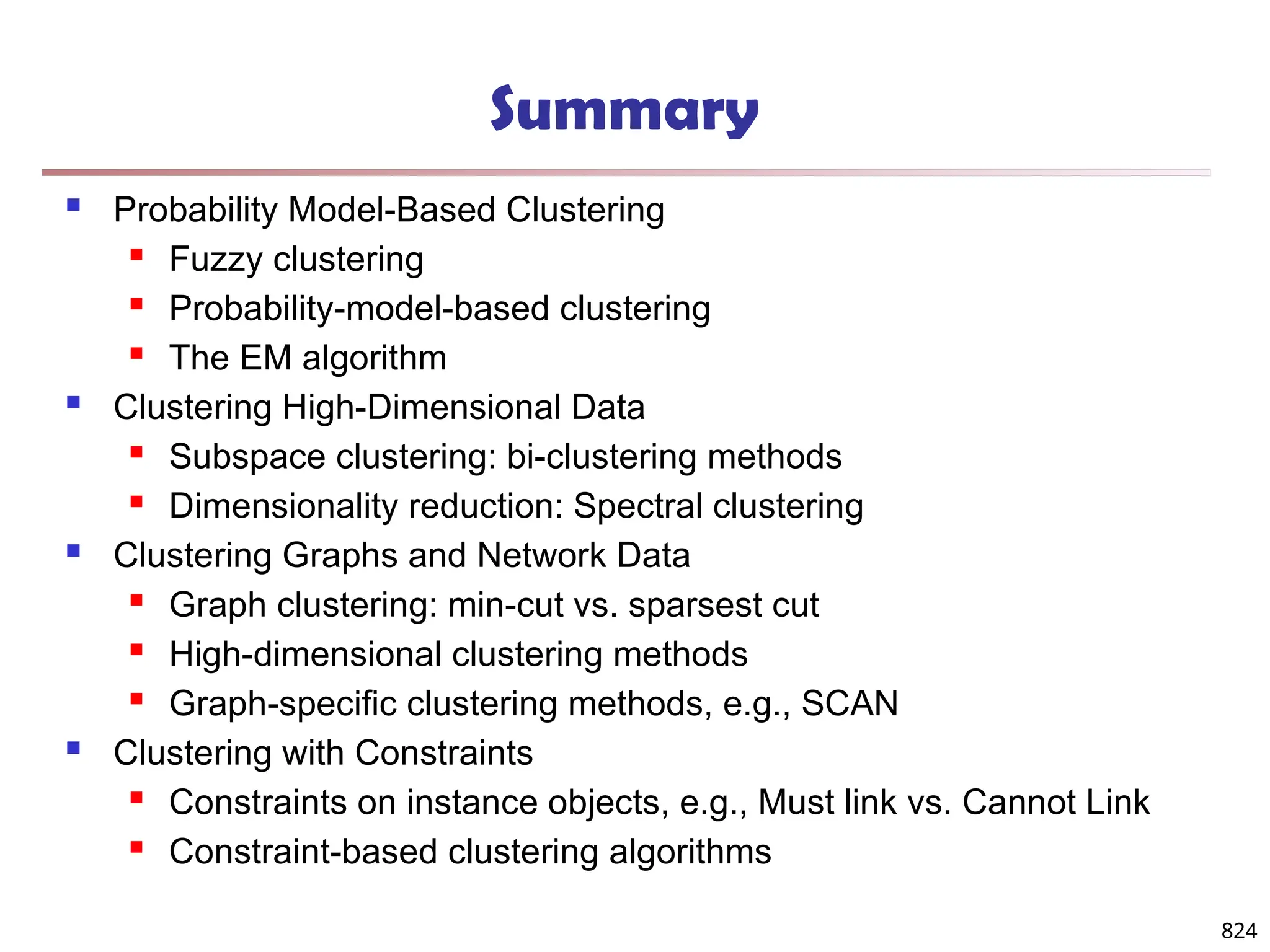 824
Summary
 Probability Model-Based Clustering
 Fuzzy clustering
 Probability-model-based clustering
 The EM algorithm
 Clustering High-Dimensional Data
 Subspace clustering: bi-clustering methods
 Dimensionality reduction: Spectral clustering
 Clustering Graphs and Network Data
 Graph clustering: min-cut vs. sparsest cut
 High-dimensional clustering methods
 Graph-specific clustering methods, e.g., SCAN
 Clustering with Constraints
 Constraints on instance objects, e.g., Must link vs. Cannot Link
 Constraint-based clustering algorithms
 