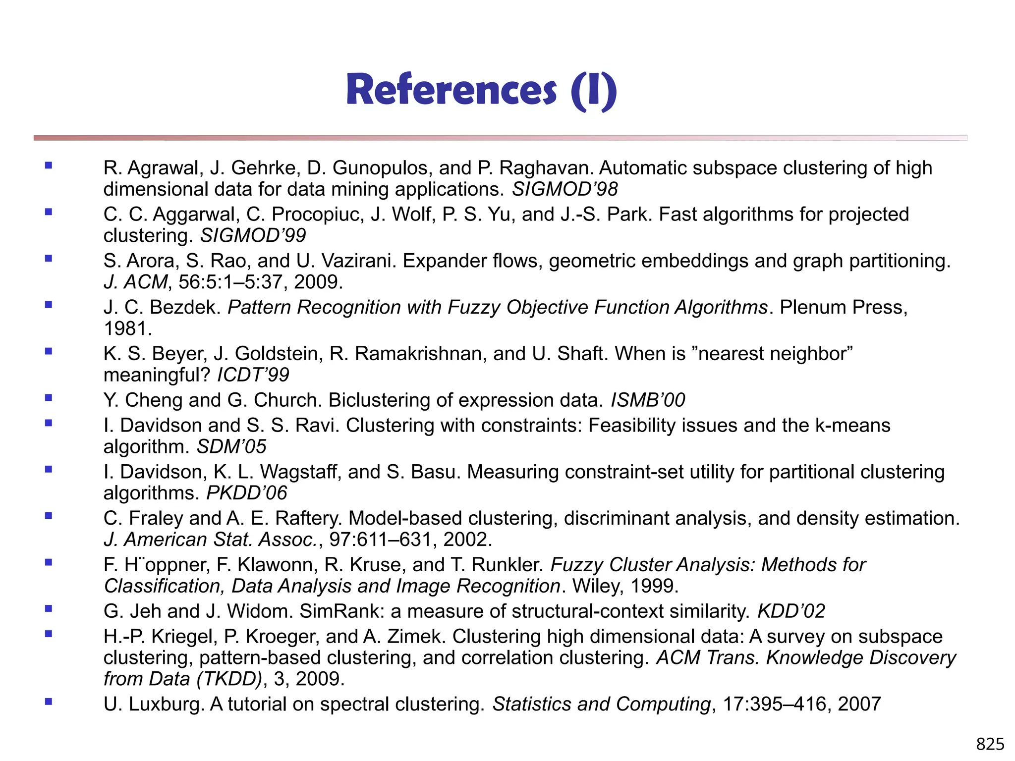 825
References (I)
 R. Agrawal, J. Gehrke, D. Gunopulos, and P. Raghavan. Automatic subspace clustering of high
dimensional data for data mining applications. SIGMOD’98
 C. C. Aggarwal, C. Procopiuc, J. Wolf, P. S. Yu, and J.-S. Park. Fast algorithms for projected
clustering. SIGMOD’99
 S. Arora, S. Rao, and U. Vazirani. Expander flows, geometric embeddings and graph partitioning.
J. ACM, 56:5:1–5:37, 2009.
 J. C. Bezdek. Pattern Recognition with Fuzzy Objective Function Algorithms. Plenum Press,
1981.
 K. S. Beyer, J. Goldstein, R. Ramakrishnan, and U. Shaft. When is ”nearest neighbor”
meaningful? ICDT’99
 Y. Cheng and G. Church. Biclustering of expression data. ISMB’00
 I. Davidson and S. S. Ravi. Clustering with constraints: Feasibility issues and the k-means
algorithm. SDM’05
 I. Davidson, K. L. Wagstaff, and S. Basu. Measuring constraint-set utility for partitional clustering
algorithms. PKDD’06
 C. Fraley and A. E. Raftery. Model-based clustering, discriminant analysis, and density estimation.
J. American Stat. Assoc., 97:611–631, 2002.
 F. H¨oppner, F. Klawonn, R. Kruse, and T. Runkler. Fuzzy Cluster Analysis: Methods for
Classification, Data Analysis and Image Recognition. Wiley, 1999.
 G. Jeh and J. Widom. SimRank: a measure of structural-context similarity. KDD’02
 H.-P. Kriegel, P. Kroeger, and A. Zimek. Clustering high dimensional data: A survey on subspace
clustering, pattern-based clustering, and correlation clustering. ACM Trans. Knowledge Discovery
from Data (TKDD), 3, 2009.
 U. Luxburg. A tutorial on spectral clustering. Statistics and Computing, 17:395–416, 2007
 