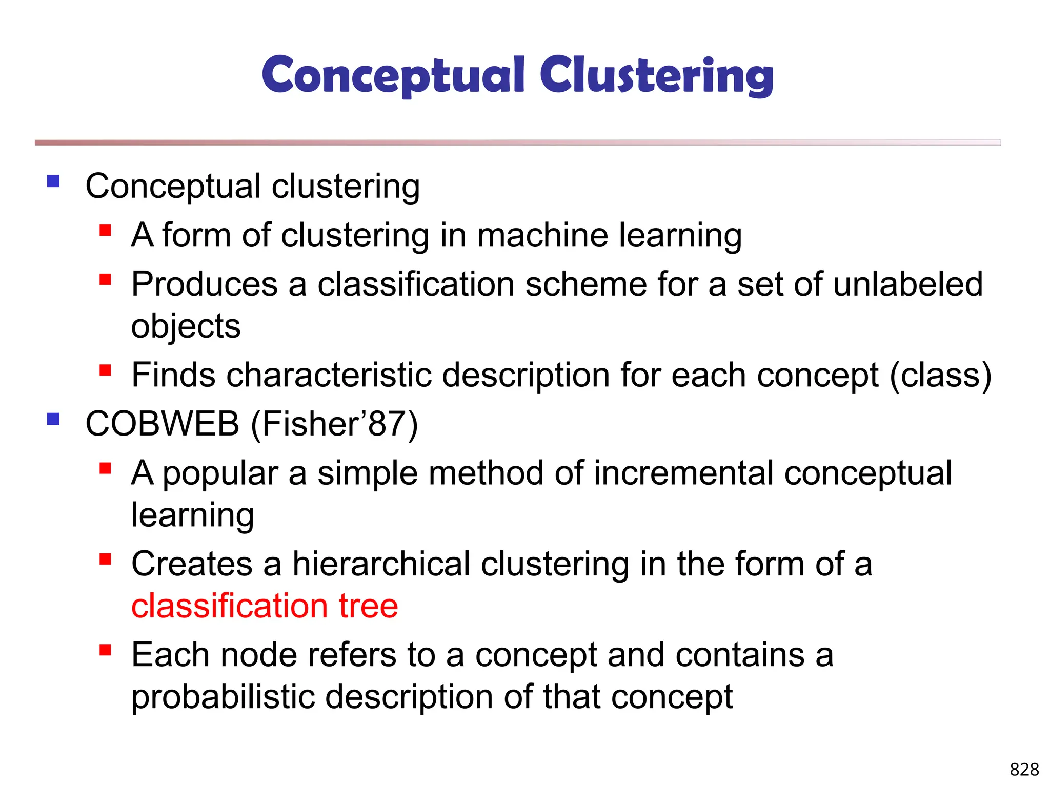 828
Conceptual Clustering
 Conceptual clustering
 A form of clustering in machine learning
 Produces a classification scheme for a set of unlabeled
objects
 Finds characteristic description for each concept (class)
 COBWEB (Fisher’87)
 A popular a simple method of incremental conceptual
learning
 Creates a hierarchical clustering in the form of a
classification tree
 Each node refers to a concept and contains a
probabilistic description of that concept
 