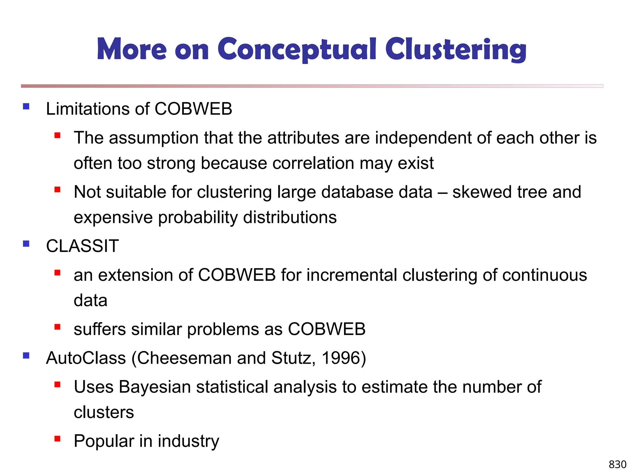 830
More on Conceptual Clustering
 Limitations of COBWEB
 The assumption that the attributes are independent of each other is
often too strong because correlation may exist
 Not suitable for clustering large database data – skewed tree and
expensive probability distributions
 CLASSIT
 an extension of COBWEB for incremental clustering of continuous
data
 suffers similar problems as COBWEB
 AutoClass (Cheeseman and Stutz, 1996)
 Uses Bayesian statistical analysis to estimate the number of
clusters
 Popular in industry
 