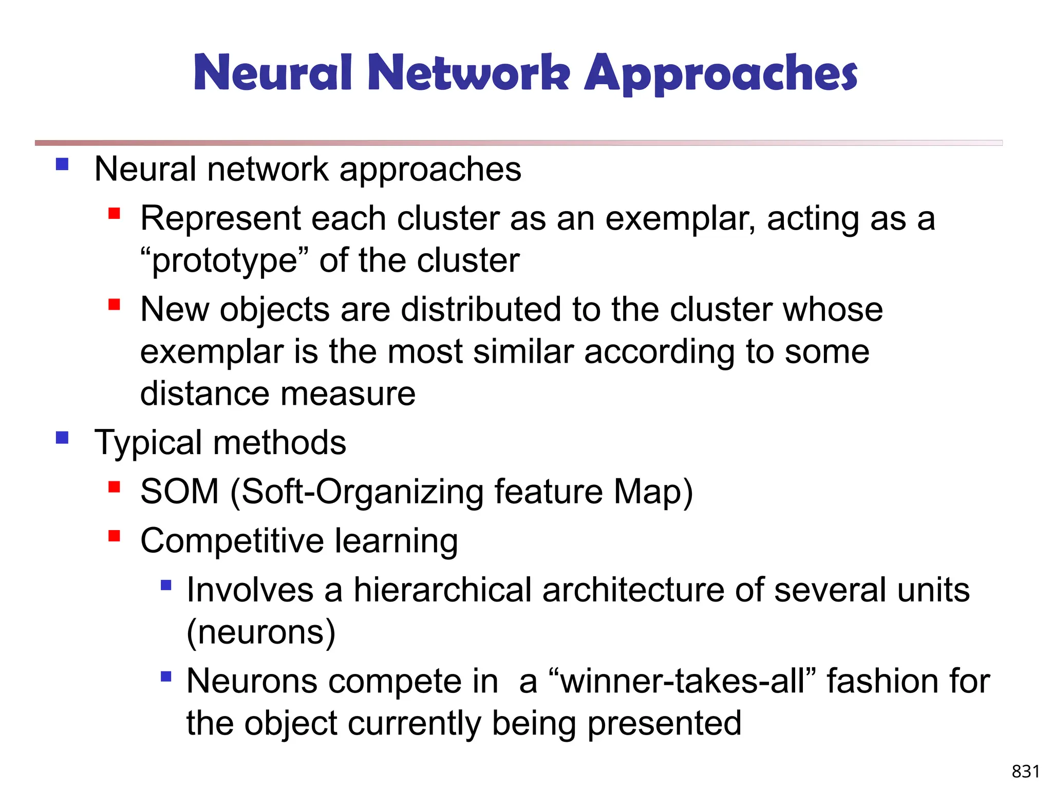 831
Neural Network Approaches
 Neural network approaches
 Represent each cluster as an exemplar, acting as a
“prototype” of the cluster
 New objects are distributed to the cluster whose
exemplar is the most similar according to some
distance measure
 Typical methods
 SOM (Soft-Organizing feature Map)
 Competitive learning

Involves a hierarchical architecture of several units
(neurons)

Neurons compete in a “winner-takes-all” fashion for
the object currently being presented
 