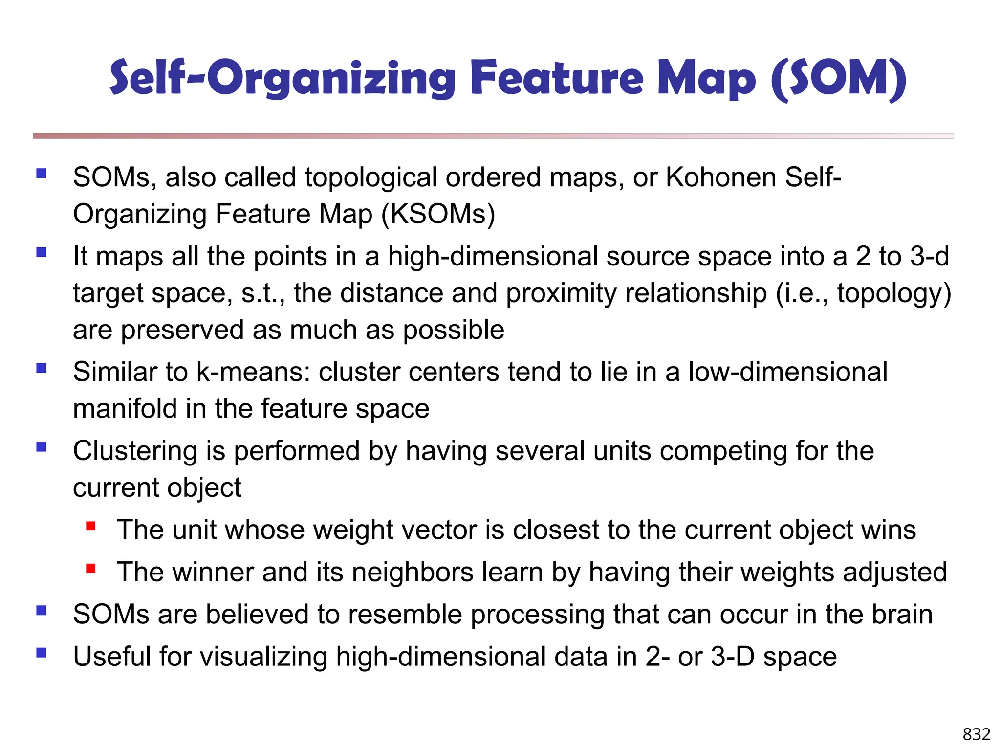 832
Self-Organizing Feature Map (SOM)
 SOMs, also called topological ordered maps, or Kohonen Self-
Organizing Feature Map (KSOMs)
 It maps all the points in a high-dimensional source space into a 2 to 3-d
target space, s.t., the distance and proximity relationship (i.e., topology)
are preserved as much as possible
 Similar to k-means: cluster centers tend to lie in a low-dimensional
manifold in the feature space
 Clustering is performed by having several units competing for the
current object
 The unit whose weight vector is closest to the current object wins
 The winner and its neighbors learn by having their weights adjusted
 SOMs are believed to resemble processing that can occur in the brain
 Useful for visualizing high-dimensional data in 2- or 3-D space
 