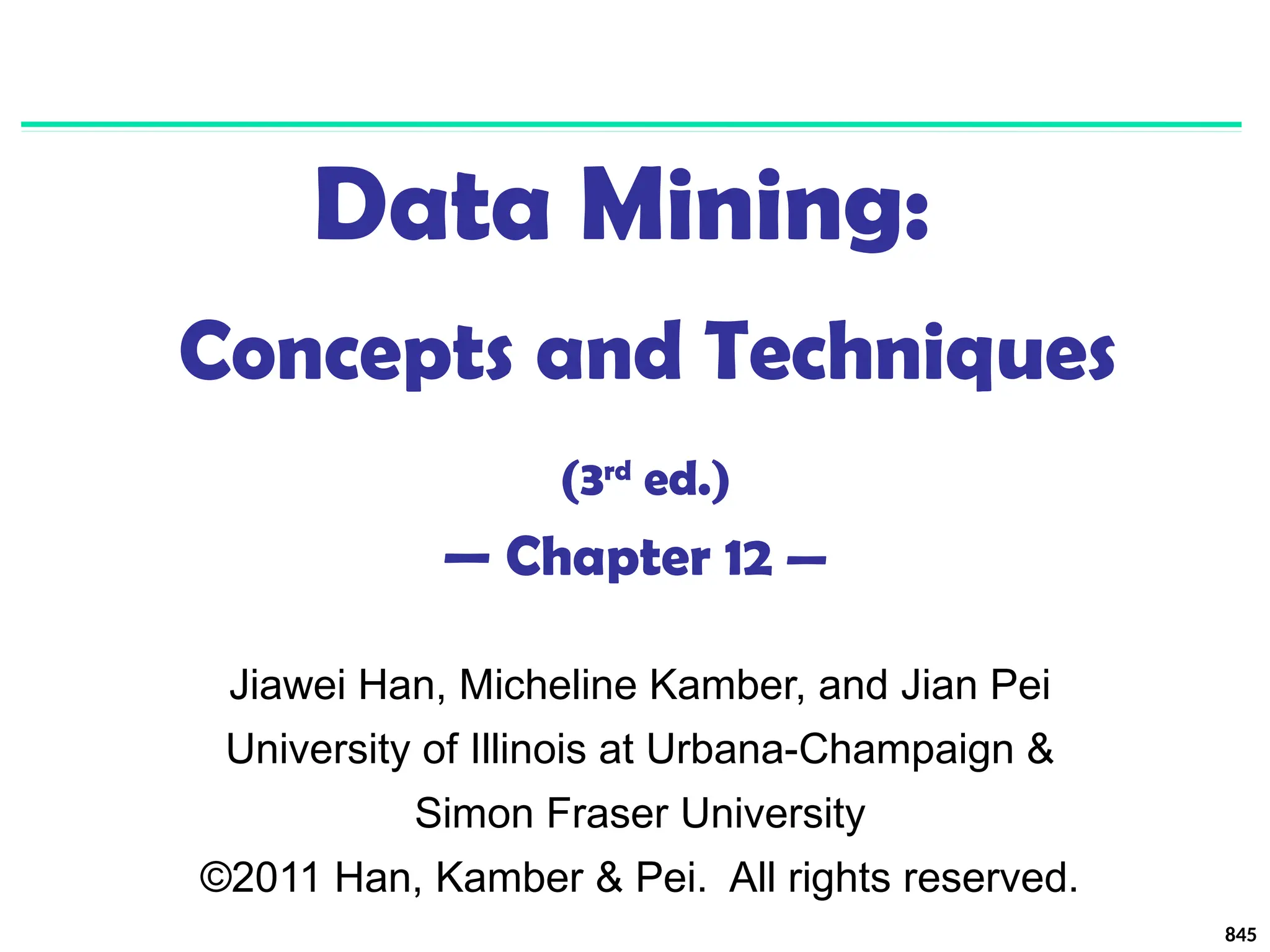 845
Data Mining:
Concepts and Techniques
(3rd
ed.)
— Chapter 12 —
Jiawei Han, Micheline Kamber, and Jian Pei
University of Illinois at Urbana-Champaign &
Simon Fraser University
©2011 Han, Kamber & Pei. All rights reserved.
 