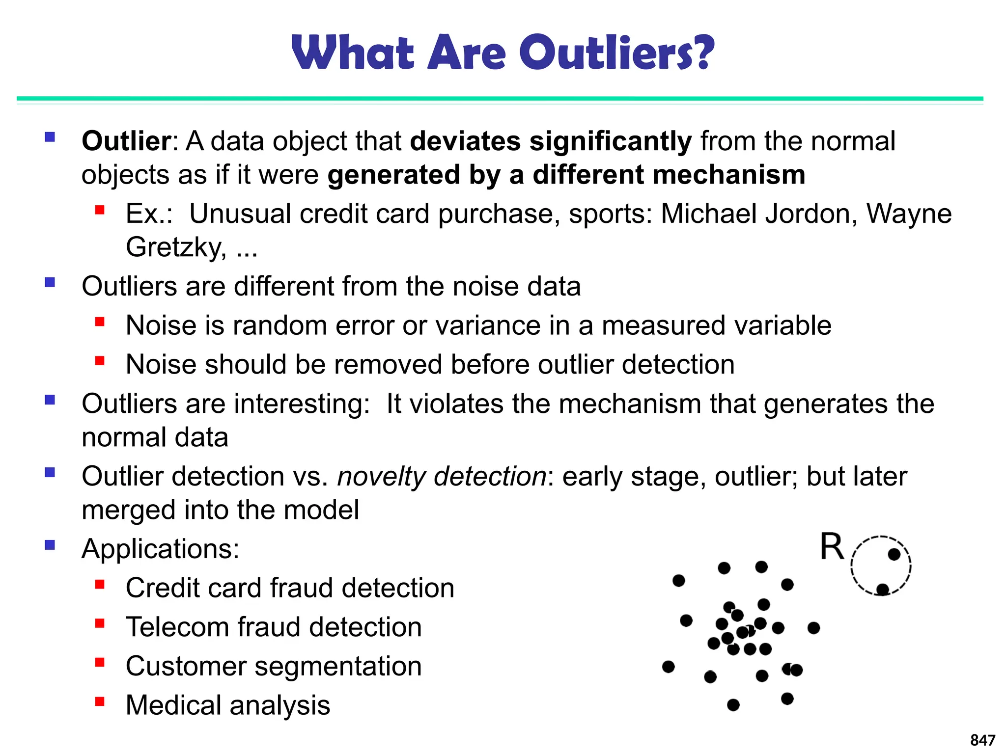 847
What Are Outliers?
 Outlier: A data object that deviates significantly from the normal
objects as if it were generated by a different mechanism
 Ex.: Unusual credit card purchase, sports: Michael Jordon, Wayne
Gretzky, ...
 Outliers are different from the noise data
 Noise is random error or variance in a measured variable
 Noise should be removed before outlier detection
 Outliers are interesting: It violates the mechanism that generates the
normal data
 Outlier detection vs. novelty detection: early stage, outlier; but later
merged into the model
 Applications:
 Credit card fraud detection
 Telecom fraud detection
 Customer segmentation
 Medical analysis
 