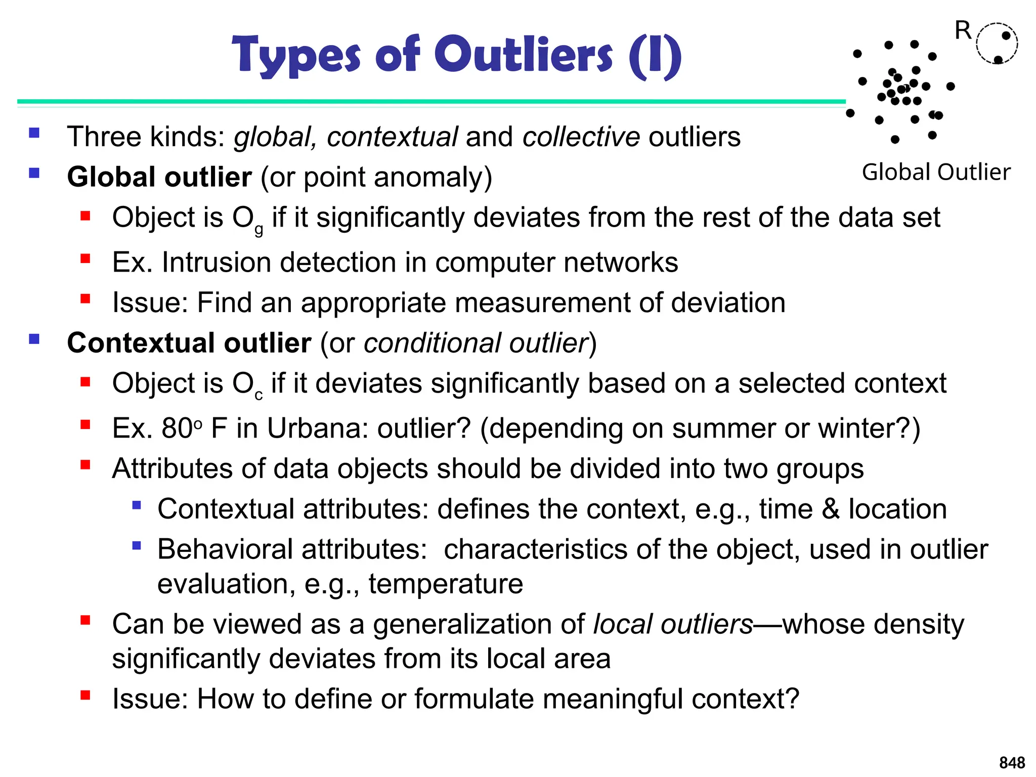 848
Types of Outliers (I)
 Three kinds: global, contextual and collective outliers
 Global outlier (or point anomaly)
 Object is Og if it significantly deviates from the rest of the data set
 Ex. Intrusion detection in computer networks
 Issue: Find an appropriate measurement of deviation
 Contextual outlier (or conditional outlier)
 Object is Oc if it deviates significantly based on a selected context
 Ex. 80o
F in Urbana: outlier? (depending on summer or winter?)
 Attributes of data objects should be divided into two groups

Contextual attributes: defines the context, e.g., time & location

Behavioral attributes: characteristics of the object, used in outlier
evaluation, e.g., temperature
 Can be viewed as a generalization of local outliers—whose density
significantly deviates from its local area
 Issue: How to define or formulate meaningful context?
Global Outlier
 