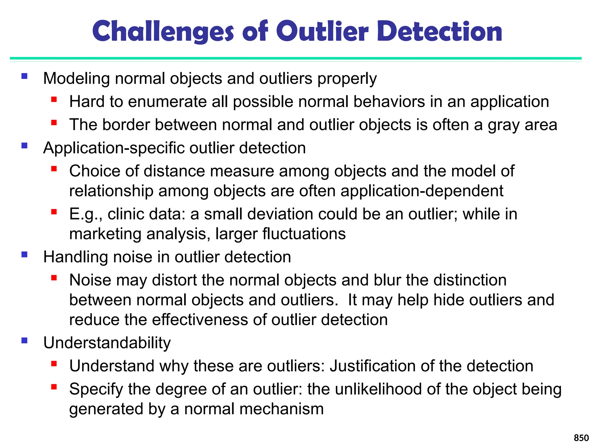 850
Challenges of Outlier Detection
 Modeling normal objects and outliers properly
 Hard to enumerate all possible normal behaviors in an application
 The border between normal and outlier objects is often a gray area
 Application-specific outlier detection
 Choice of distance measure among objects and the model of
relationship among objects are often application-dependent
 E.g., clinic data: a small deviation could be an outlier; while in
marketing analysis, larger fluctuations
 Handling noise in outlier detection
 Noise may distort the normal objects and blur the distinction
between normal objects and outliers. It may help hide outliers and
reduce the effectiveness of outlier detection
 Understandability
 Understand why these are outliers: Justification of the detection
 Specify the degree of an outlier: the unlikelihood of the object being
generated by a normal mechanism
 