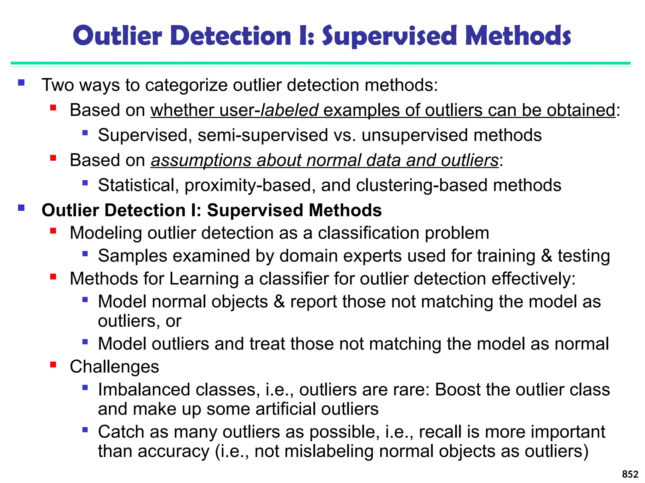 Outlier Detection I: Supervised Methods
 Two ways to categorize outlier detection methods:
 Based on whether user-labeled examples of outliers can be obtained:

Supervised, semi-supervised vs. unsupervised methods
 Based on assumptions about normal data and outliers:

Statistical, proximity-based, and clustering-based methods
 Outlier Detection I: Supervised Methods
 Modeling outlier detection as a classification problem

Samples examined by domain experts used for training & testing
 Methods for Learning a classifier for outlier detection effectively:

Model normal objects & report those not matching the model as
outliers, or

Model outliers and treat those not matching the model as normal
 Challenges

Imbalanced classes, i.e., outliers are rare: Boost the outlier class
and make up some artificial outliers

Catch as many outliers as possible, i.e., recall is more important
than accuracy (i.e., not mislabeling normal objects as outliers)
852
 