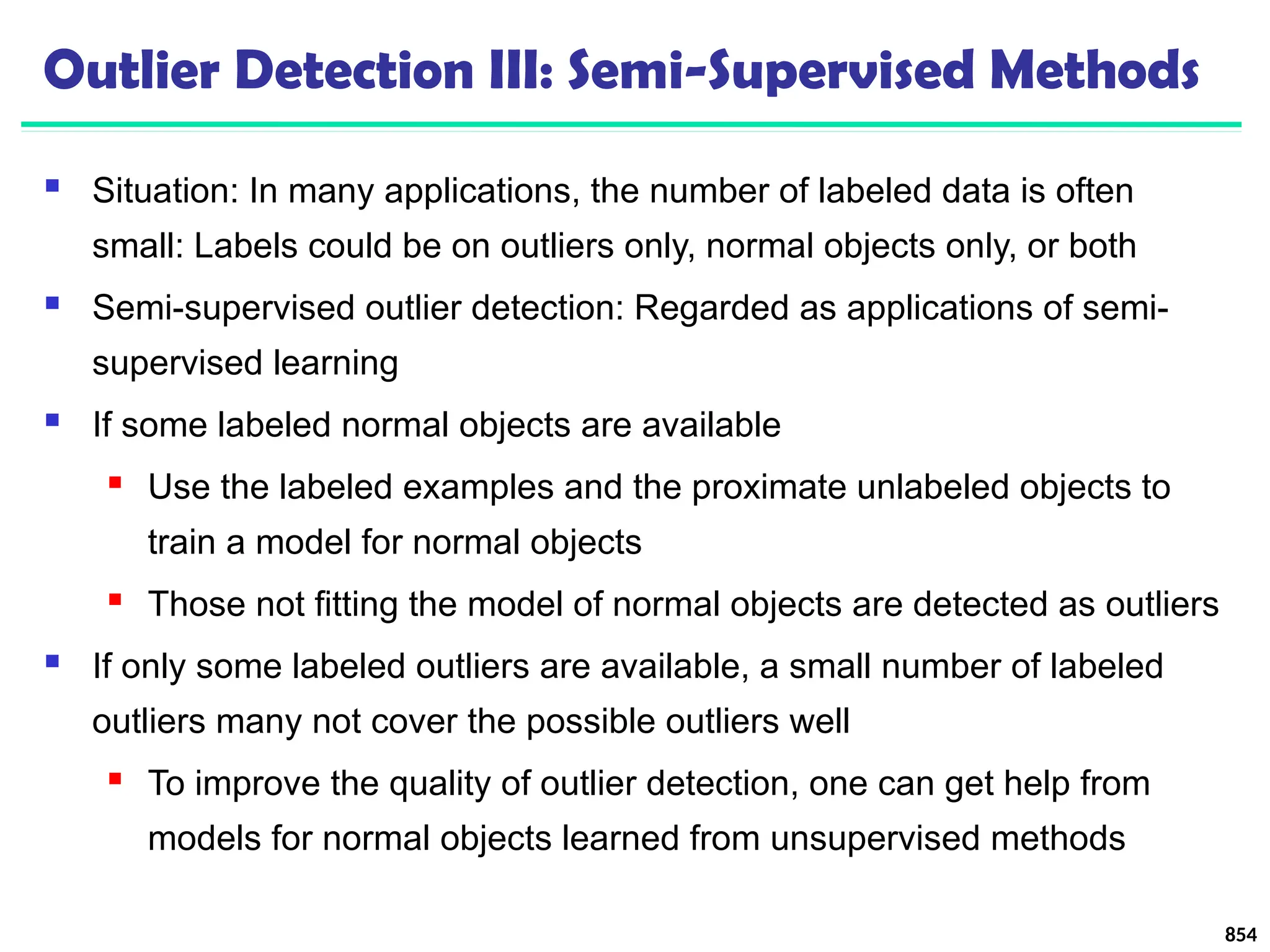 Outlier Detection III: Semi-Supervised Methods
 Situation: In many applications, the number of labeled data is often
small: Labels could be on outliers only, normal objects only, or both
 Semi-supervised outlier detection: Regarded as applications of semi-
supervised learning
 If some labeled normal objects are available
 Use the labeled examples and the proximate unlabeled objects to
train a model for normal objects
 Those not fitting the model of normal objects are detected as outliers
 If only some labeled outliers are available, a small number of labeled
outliers many not cover the possible outliers well
 To improve the quality of outlier detection, one can get help from
models for normal objects learned from unsupervised methods
854
 