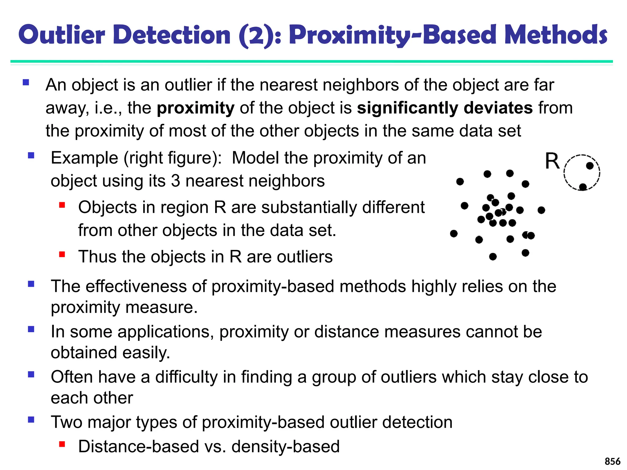 Outlier Detection (2): Proximity-Based Methods
 An object is an outlier if the nearest neighbors of the object are far
away, i.e., the proximity of the object is significantly deviates from
the proximity of most of the other objects in the same data set
856
 The effectiveness of proximity-based methods highly relies on the
proximity measure.
 In some applications, proximity or distance measures cannot be
obtained easily.
 Often have a difficulty in finding a group of outliers which stay close to
each other
 Two major types of proximity-based outlier detection
 Distance-based vs. density-based
 Example (right figure): Model the proximity of an
object using its 3 nearest neighbors
 Objects in region R are substantially different
from other objects in the data set.
 Thus the objects in R are outliers
 
