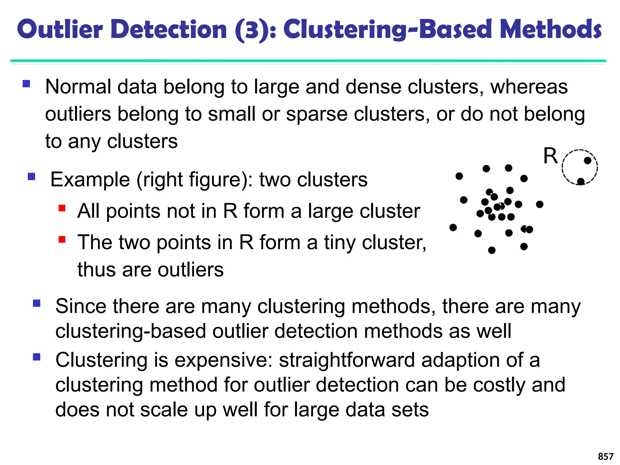 Outlier Detection (3): Clustering-Based Methods
 Normal data belong to large and dense clusters, whereas
outliers belong to small or sparse clusters, or do not belong
to any clusters
857
 Since there are many clustering methods, there are many
clustering-based outlier detection methods as well
 Clustering is expensive: straightforward adaption of a
clustering method for outlier detection can be costly and
does not scale up well for large data sets
 Example (right figure): two clusters
 All points not in R form a large cluster
 The two points in R form a tiny cluster,
thus are outliers
 