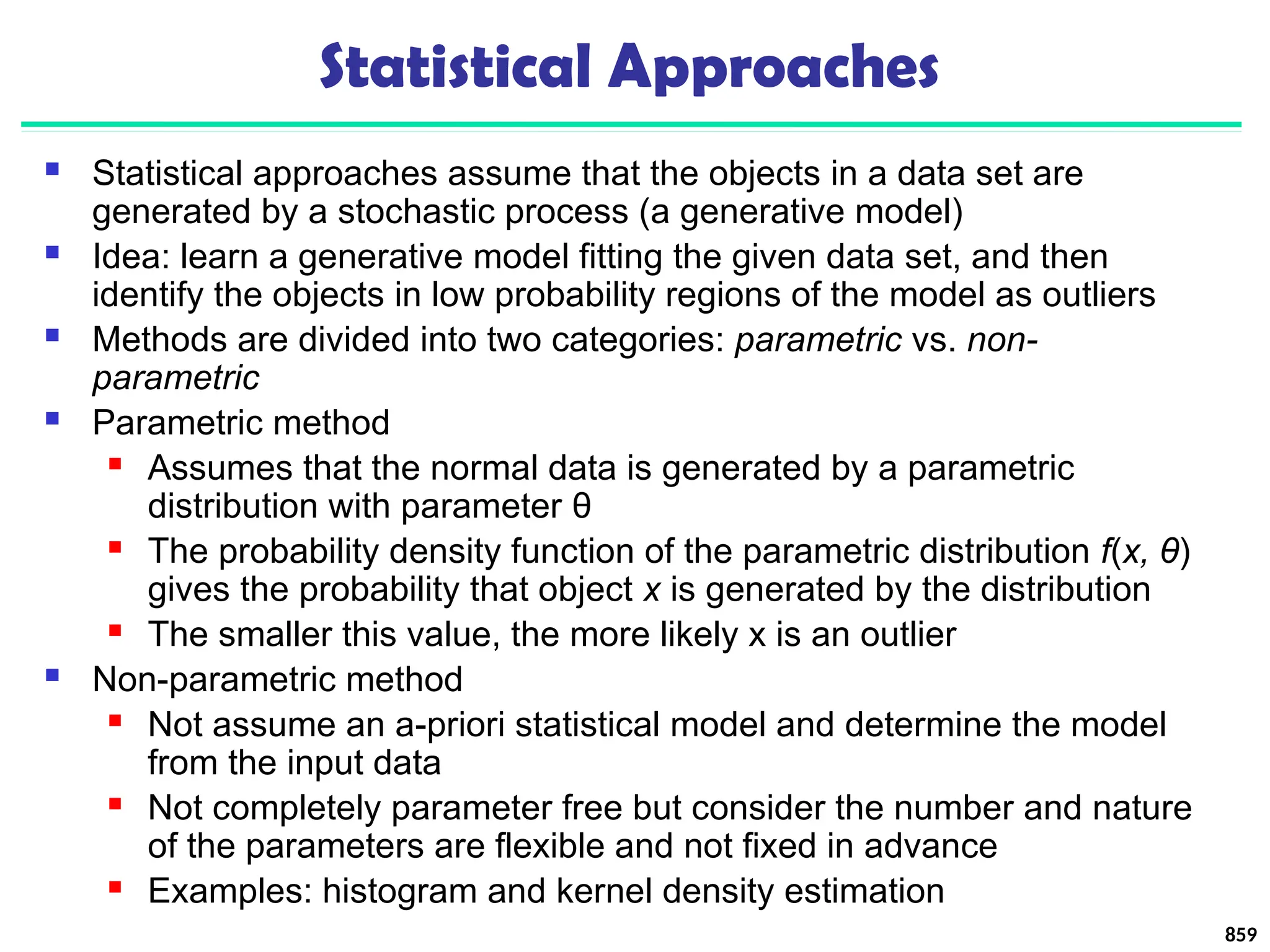 Statistical Approaches
 Statistical approaches assume that the objects in a data set are
generated by a stochastic process (a generative model)
 Idea: learn a generative model fitting the given data set, and then
identify the objects in low probability regions of the model as outliers
 Methods are divided into two categories: parametric vs. non-
parametric
 Parametric method
 Assumes that the normal data is generated by a parametric
distribution with parameter θ
 The probability density function of the parametric distribution f(x, θ)
gives the probability that object x is generated by the distribution
 The smaller this value, the more likely x is an outlier
 Non-parametric method
 Not assume an a-priori statistical model and determine the model
from the input data
 Not completely parameter free but consider the number and nature
of the parameters are flexible and not fixed in advance
 Examples: histogram and kernel density estimation
859
 
