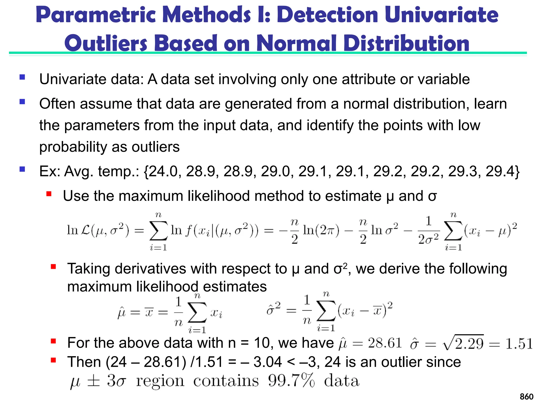 Parametric Methods I: Detection Univariate
Outliers Based on Normal Distribution
 Univariate data: A data set involving only one attribute or variable
 Often assume that data are generated from a normal distribution, learn
the parameters from the input data, and identify the points with low
probability as outliers
 Ex: Avg. temp.: {24.0, 28.9, 28.9, 29.0, 29.1, 29.1, 29.2, 29.2, 29.3, 29.4}
 Use the maximum likelihood method to estimate μ and σ
860
 Taking derivatives with respect to μ and σ2
, we derive the following
maximum likelihood estimates
 For the above data with n = 10, we have
 Then (24 – 28.61) /1.51 = – 3.04 < –3, 24 is an outlier since
 