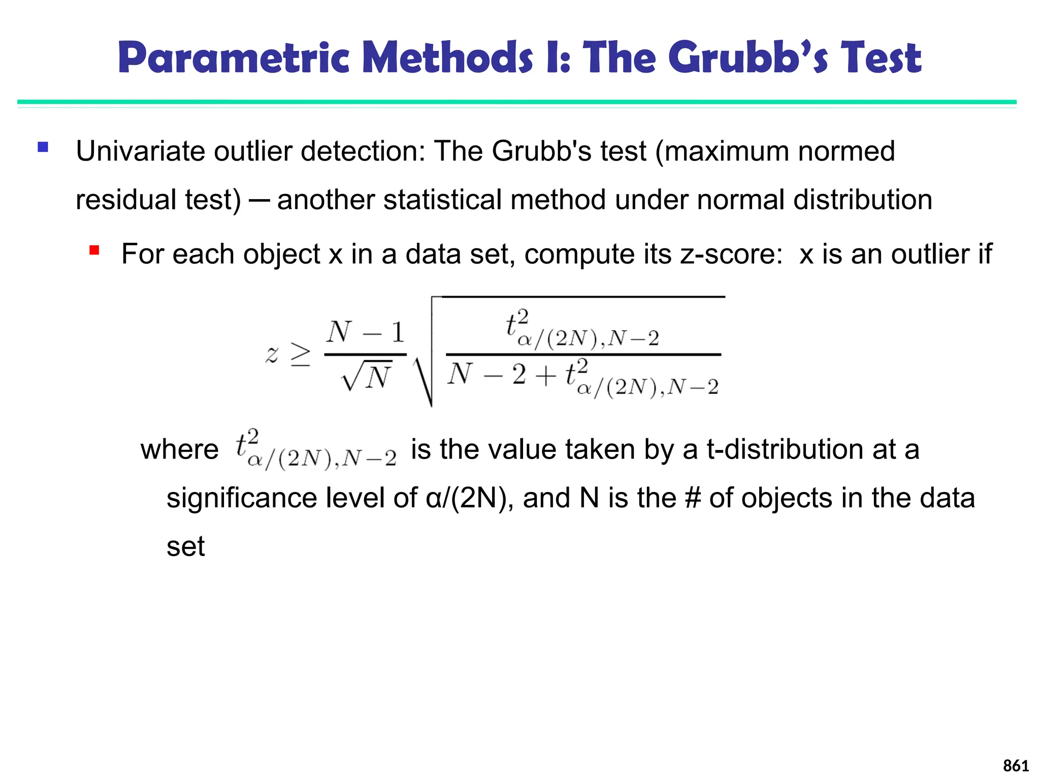 Parametric Methods I: The Grubb’s Test
 Univariate outlier detection: The Grubb's test (maximum normed
residual test) ─ another statistical method under normal distribution
 For each object x in a data set, compute its z-score: x is an outlier if
where is the value taken by a t-distribution at a
significance level of α/(2N), and N is the # of objects in the data
set
861
 