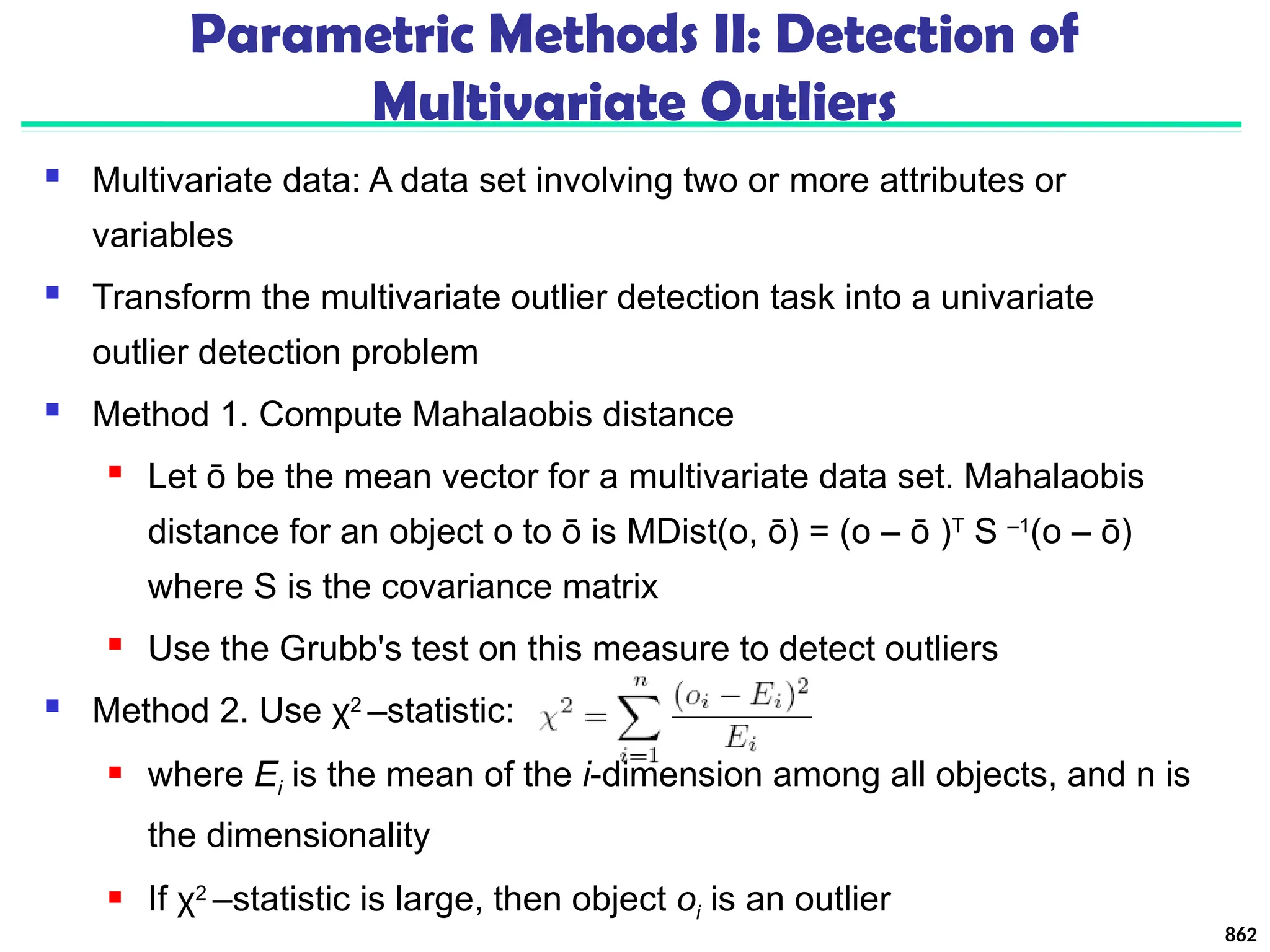 Parametric Methods II: Detection of
Multivariate Outliers
 Multivariate data: A data set involving two or more attributes or
variables
 Transform the multivariate outlier detection task into a univariate
outlier detection problem
 Method 1. Compute Mahalaobis distance
 Let ō be the mean vector for a multivariate data set. Mahalaobis
distance for an object o to ō is MDist(o, ō) = (o – ō )T
S –1
(o – ō)
where S is the covariance matrix
 Use the Grubb's test on this measure to detect outliers
 Method 2. Use χ2
–statistic:
 where Ei is the mean of the i-dimension among all objects, and n is
the dimensionality
 If χ2
–statistic is large, then object oi is an outlier
862
 