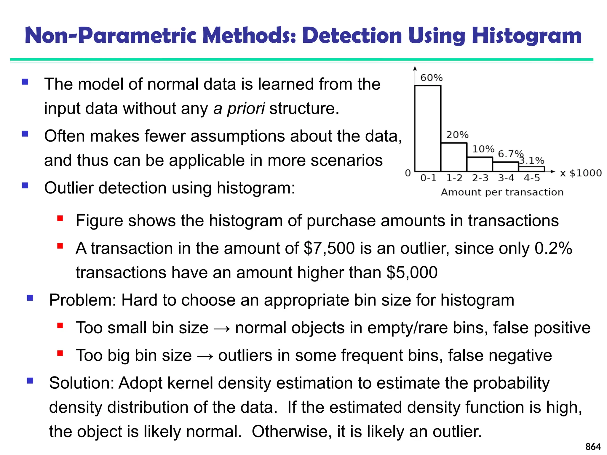 Non-Parametric Methods: Detection Using Histogram
 The model of normal data is learned from the
input data without any a priori structure.
 Often makes fewer assumptions about the data,
and thus can be applicable in more scenarios
 Outlier detection using histogram:
864
 Figure shows the histogram of purchase amounts in transactions
 A transaction in the amount of $7,500 is an outlier, since only 0.2%
transactions have an amount higher than $5,000
 Problem: Hard to choose an appropriate bin size for histogram
 Too small bin size → normal objects in empty/rare bins, false positive
 Too big bin size → outliers in some frequent bins, false negative
 Solution: Adopt kernel density estimation to estimate the probability
density distribution of the data. If the estimated density function is high,
the object is likely normal. Otherwise, it is likely an outlier.
 