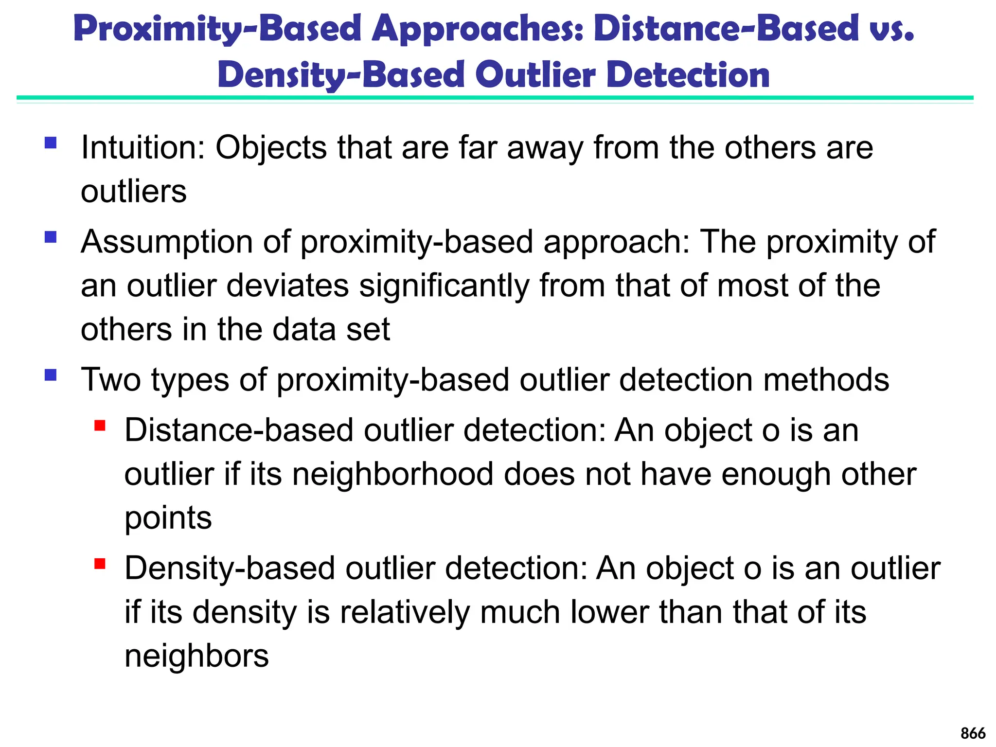 Proximity-Based Approaches: Distance-Based vs.
Density-Based Outlier Detection
 Intuition: Objects that are far away from the others are
outliers
 Assumption of proximity-based approach: The proximity of
an outlier deviates significantly from that of most of the
others in the data set
 Two types of proximity-based outlier detection methods
 Distance-based outlier detection: An object o is an
outlier if its neighborhood does not have enough other
points
 Density-based outlier detection: An object o is an outlier
if its density is relatively much lower than that of its
neighbors
866
 