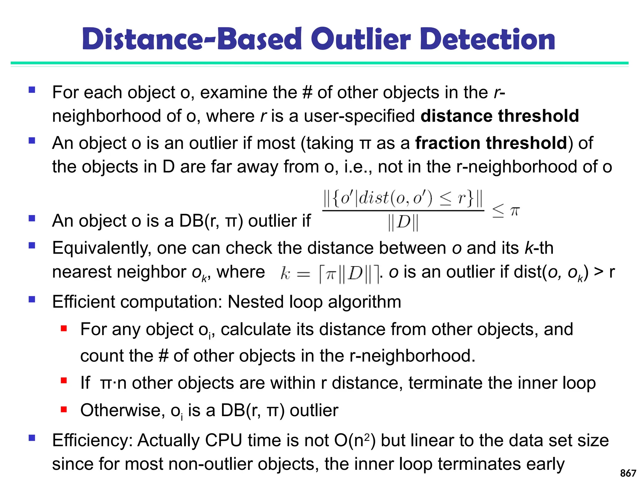 Distance-Based Outlier Detection
 For each object o, examine the # of other objects in the r-
neighborhood of o, where r is a user-specified distance threshold
 An object o is an outlier if most (taking π as a fraction threshold) of
the objects in D are far away from o, i.e., not in the r-neighborhood of o
 An object o is a DB(r, π) outlier if
 Equivalently, one can check the distance between o and its k-th
nearest neighbor ok, where . o is an outlier if dist(o, ok) > r
 Efficient computation: Nested loop algorithm
 For any object oi, calculate its distance from other objects, and
count the # of other objects in the r-neighborhood.
 If π∙n other objects are within r distance, terminate the inner loop
 Otherwise, oi is a DB(r, π) outlier
 Efficiency: Actually CPU time is not O(n2
) but linear to the data set size
since for most non-outlier objects, the inner loop terminates early 867
 