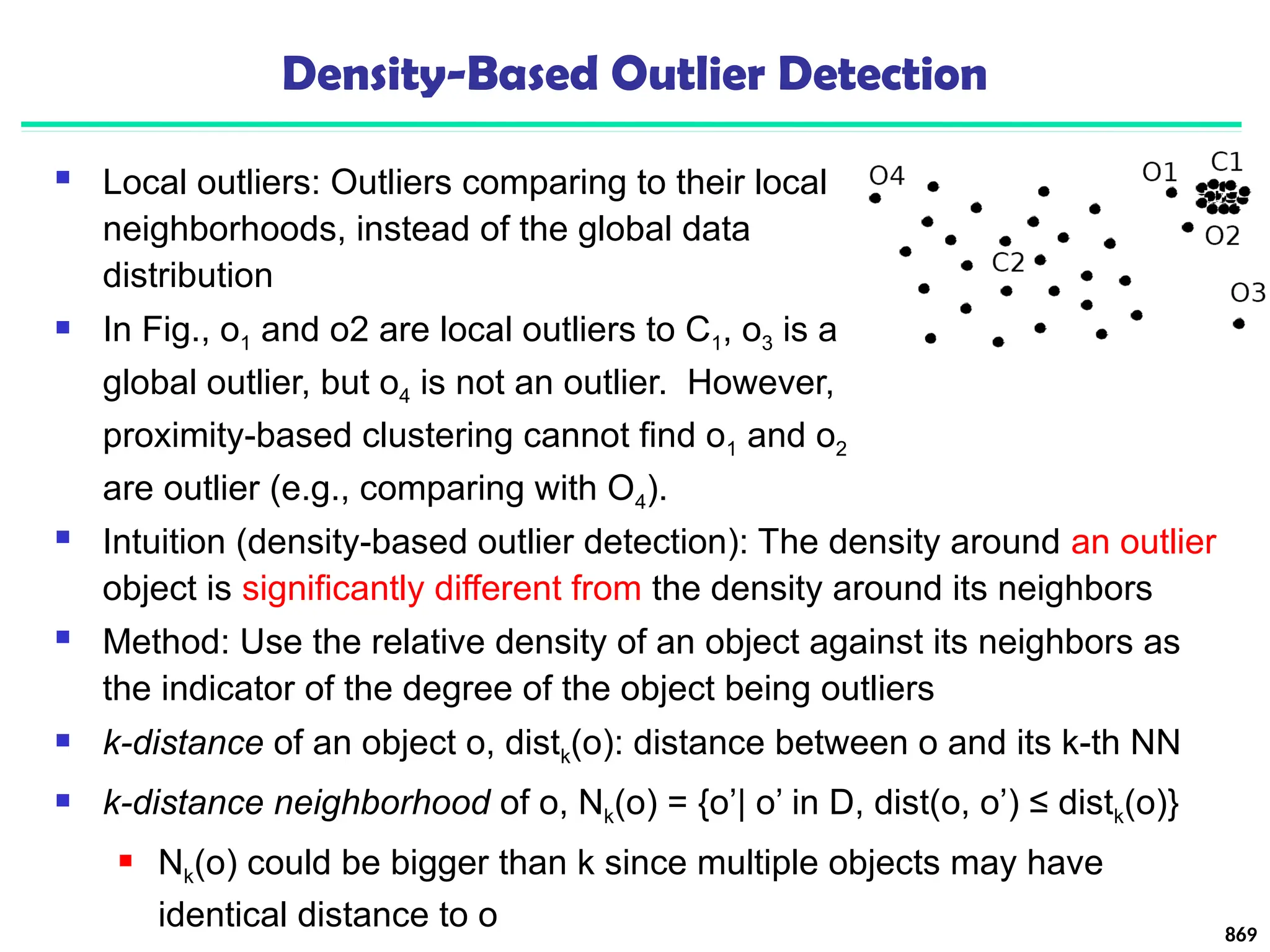Density-Based Outlier Detection
 Local outliers: Outliers comparing to their local
neighborhoods, instead of the global data
distribution
 In Fig., o1 and o2 are local outliers to C1, o3 is a
global outlier, but o4 is not an outlier. However,
proximity-based clustering cannot find o1 and o2
are outlier (e.g., comparing with O4).
869
 Intuition (density-based outlier detection): The density around an outlier
object is significantly different from the density around its neighbors
 Method: Use the relative density of an object against its neighbors as
the indicator of the degree of the object being outliers
 k-distance of an object o, distk(o): distance between o and its k-th NN
 k-distance neighborhood of o, Nk(o) = {o’| o’ in D, dist(o, o’) ≤ distk(o)}
 Nk(o) could be bigger than k since multiple objects may have
identical distance to o
 