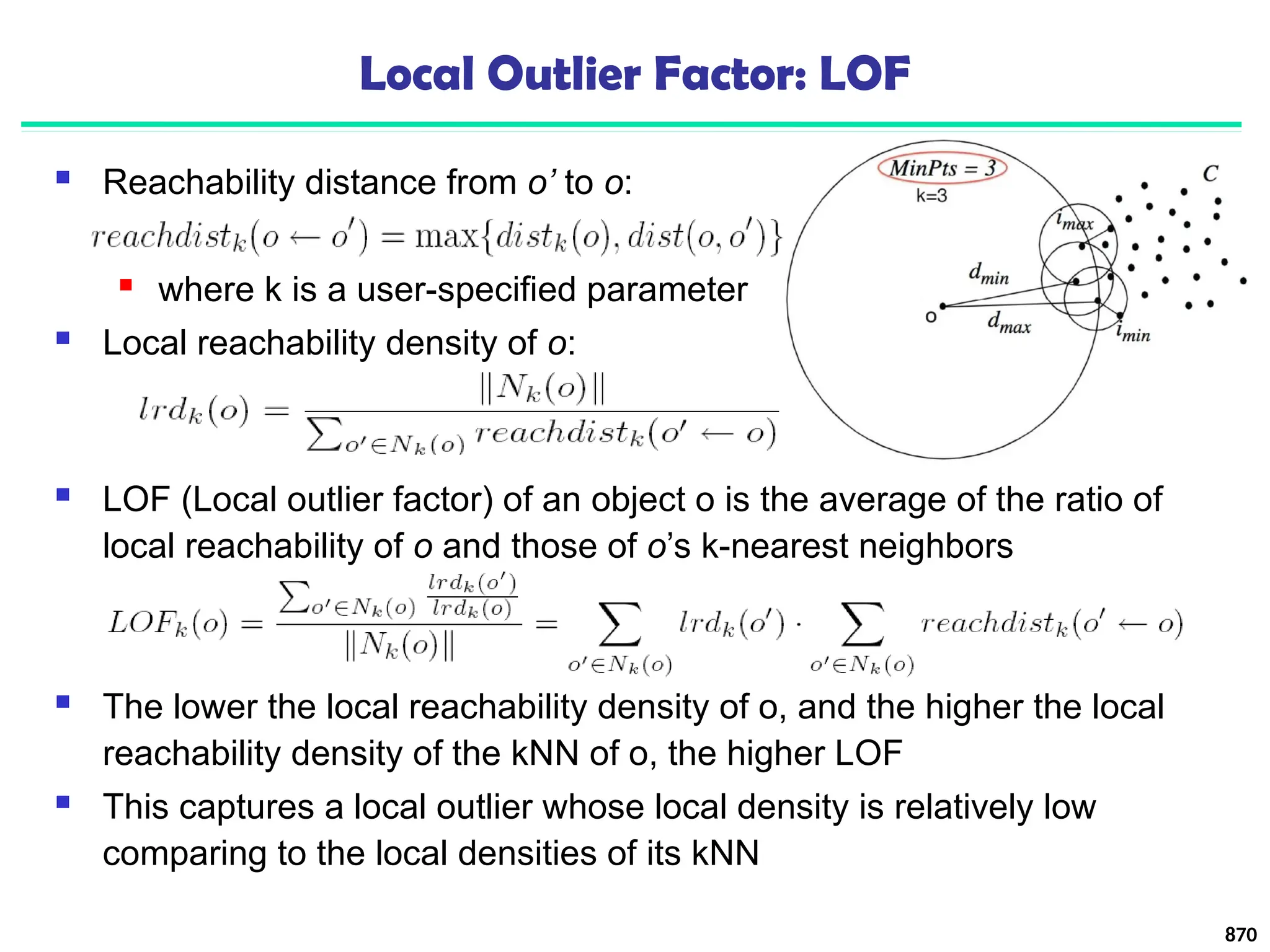 Local Outlier Factor: LOF
 Reachability distance from o’ to o:
 where k is a user-specified parameter
 Local reachability density of o:
870
 LOF (Local outlier factor) of an object o is the average of the ratio of
local reachability of o and those of o’s k-nearest neighbors
 The lower the local reachability density of o, and the higher the local
reachability density of the kNN of o, the higher LOF
 This captures a local outlier whose local density is relatively low
comparing to the local densities of its kNN
 