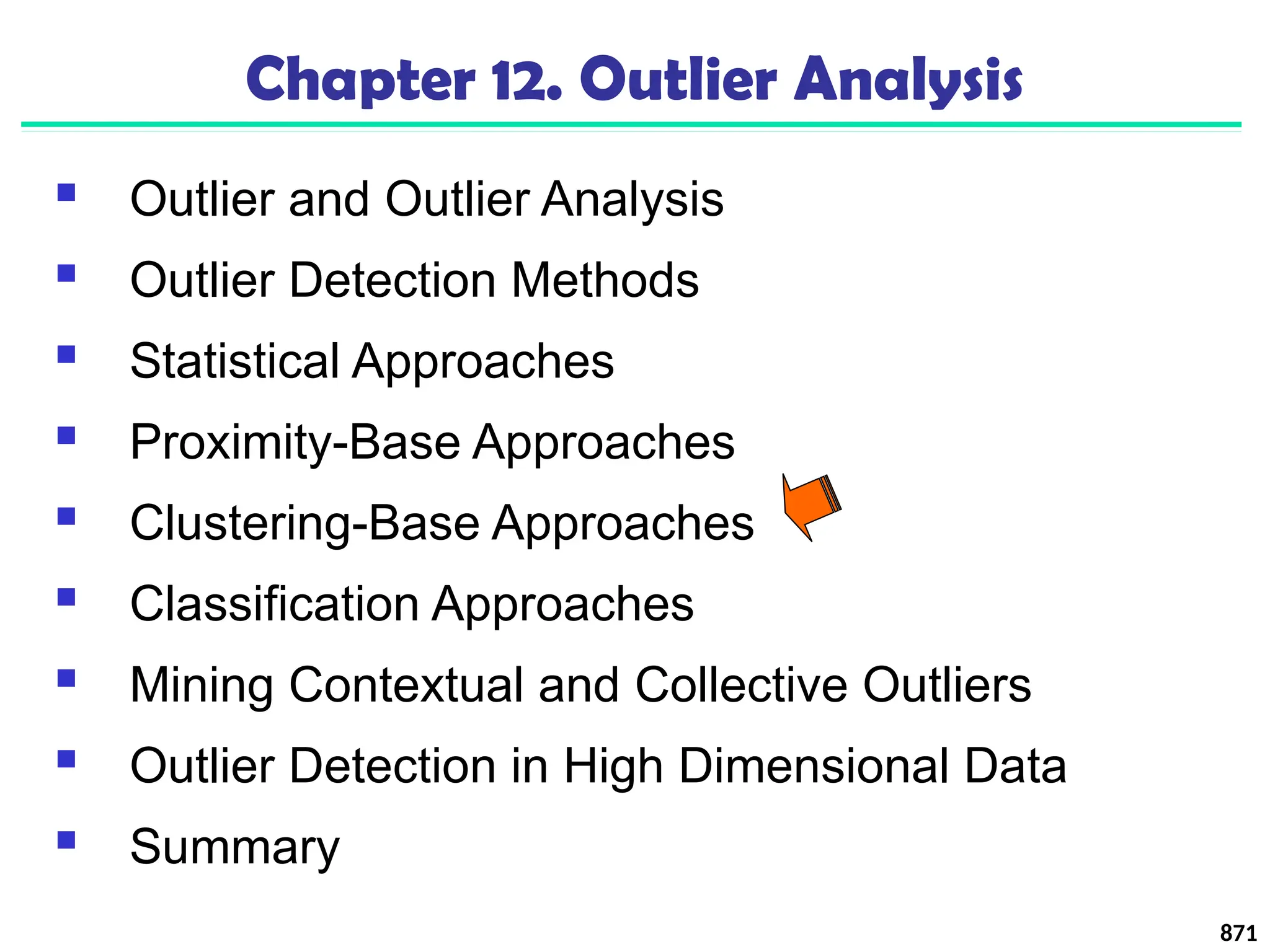871
Chapter 12. Outlier Analysis
 Outlier and Outlier Analysis
 Outlier Detection Methods
 Statistical Approaches
 Proximity-Base Approaches
 Clustering-Base Approaches
 Classification Approaches
 Mining Contextual and Collective Outliers
 Outlier Detection in High Dimensional Data
 Summary
 